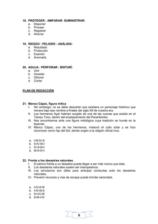 8
18. PROTEGER : AMPARAR: SUMINISTRAR:
a. Disponer
b. Proveer
c. Registrar
d. Ahorrar
19. RIESGO : PELIGRO : ANÁLISIS:
a. Resultado
b. Protección
c. Examen
d. Anomalía
20. AGUJA : PERFORAR : BISTURÍ:
a. Unir
b. Horadar
c. Obturar
d. Cortar
PLAN DE REDACCIÓN
21. Manco Cápac, figura mítica
I. Sin embargo, no se debe descartar que existiera un personaje histórico que
reinara bajo ese nombre a finales del siglo XII de nuestra era.
II. Los hermanos Ayar habrían surgido de una de las cuevas que existía en el
Tampu Toco, dentro del emplazamiento del Pacaritambo.
III. Nos encontramos ante una figura mitológica cuya tradición se hunde en la
leyenda.
IV. Manco Cápac, uno de los hermanos, instauró el culto solar y se hizo
reconocer como hijo del Sol, dando origen a la religión oficial inca.
a. I-III-IV-II
b. II-IV-III-I
c. IV-II-III-I
d. III-II-IV-I
22. Frente a los desastres naturales
I. El pánico frente a un desastre puede llegar a ser más nocivo que éste.
II. Los desastres naturales suelen ser intempestivos.
III. Los simulacros son útiles para anticipar conductas ante los desastres
naturales.
IV. Prevenir recursos y vías de escape puede brindar serenidad.
a. I-IV-II-III
b. I-IV-III-II
c. II-I-IV-III
d. II-III-I-IV
 
