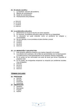 9
23. El método científico
I. La hipótesis: solución del problema
II. Método de contrastación
III. Grado de corroboración
IV. Planteamiento del problema
a. III-II-I-IV
b. IV-I-II-III
c. I-II-III-IV
d. II-III-IV-I
24. La problemática educativa
I. Difícilmente se vincula el asunto con otros aspectos
II. En resumen, el problema educativo debe ser visto en su integralidad
III. La educación se suele entender como un problema de colegios y
universidades
IV. Así por ejemplo, no se considera el plano familiar y social
a. I-IV-III-II
b. I-II-III-IV
c. III-I-IV-II
d. III-IV-I-II
25. LA MIGRACIÓN Y SUS EFECTOS:
I. Esta situación defectiva ocasiona una masiva migración a la ciudad.
II. Los efectos de la pobreza y de la falta de oportunidades son la desocupación
y la delincuencia a nivel generalizado en los sectores urbanos marginales.
III. En el campo se han acumulado una serie de taras que tornan imposible el
progreso rural.
IV. En la ciudad, los inmigrantes empeoran su situación por problemas sociales
muy arraigados.
a. II-IV-III-I
b. III-I-IV-II
c. IV-III-I-II
d. III-II-IV-I
TÉRMINO EXCLUIDO
26. PROPAGAR
a. Difundir
b. Divulgar
c. Promover
d. Comerciar
27. ABERRACIÓN
a. Desatino
b. Desviación
c. Engaño
d. Acierto
 
