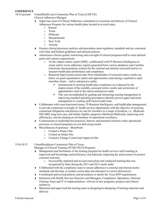EXPERIENCE
10/12-present UnitedHealth care Community Plan of Texas (UHCTX)
Clinical Adherence Manager
♦ Supervises team of Clinical Adherence consultants in execution and delivery of Clinical
Adherence Program for various health plans located in several states.
o Kansas
o Texas
o Delaware
o Massachusetts
o New York
o Arizona
♦ Ensures clinical processes, policies and procedures meet regulatory standards and are consistent
with State and Federal guidelines and national policies.
♦ Administers clinical quality monitoring and oversight of clinical programs/staff to meet defined
goals and contract requirements.
o As the subject matter expert (SME), collaborated with IT-Business Intelligence to
create and/or revise adherence reports generated from various databases and CareOne
(electronic documentation system) for the external and internal scorecard metrics to
measure health plan performance and compliance.
o Required improvement action plan from stakeholders if scorecard metric results are
below set goals (quantitative audit) and opportunities cited during a qualitative audit
(member charts – end to end process audit).
 Instrumental in ensuring health plan compliance as evidenced by the
improvement of the monthly scorecard metric results and corrections of
opportunities cited in the end-to-end process audit.
 This was accomplished by guiding and instructing nursing management in
improving standard operating procedures (identify process gaps) and assist
management in creating staff clinical audit tools.
♦ Collaborates with cross-functional teams, IT-Business Intelligence, and health plan management
to provide contractual oversight of health services departments with the objective of ensuring
contractual obligations and policies are met for members in a range of products, i.e., Medicaid,
SSI/ABD, long term care, and dually eligible categories (Medicare/Medicaid), improving cost
efficiencies, and developing an environment of operational excellence.
♦ Communicate to leadership best practices, barriers and potential solutions when operational
processes or clinical programs are not delivering results.
♦ Miscellaneous Experience: SharePoint
o Created a Project Site
o Created an Intake Site
o Created a Change Control and Approval Site
5/10-10/12 UnitedHealthcare Community Plan of Texas
Manager of Clinical Training (STAR+PLUS Program)
♦ Management and facilitation of the training program for health services staff resulting in
improved staff knowledge and proficiency and indirectly impacting the achievement of positive
customer outcome.
o Successfully authored and revised curriculum and conducted training that was
recognized by State during the 2011 and 2012 onsite audit.
♦ Collaborated with the compliance team to ensure adherence to external and internal metric
standards and develop, as needed, action plan and education to correct deficiencies.
♦ Coordinated and revised policies and procedures to satisfy the Texas RFP requirements.
♦ Partnered with Health Services Directors and Managers, Compliance, Operations, National
Training Team and IT in implementation / roll-out of new programs, projects and clinical
initiatives.
♦ Mentored and supervised the training team in designing/re-designing of training materials and
delivery.
Carolyn Isaacson Page 2 of 4
 