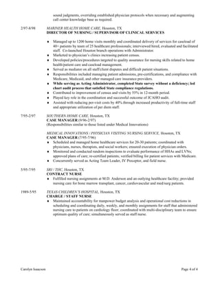sound judgments, overriding established physician protocols when necessary and augmenting
call center knowledge base as required.
2/97-8/98 MARINER HEALTH HOME CARE, Houston, TX
DIRECTOR OF NURSING / SUPERVISOR OF-
CLINICAL SERVICES
♦ Managed up to 1200 home visits monthly and coordinated delivery of services for caseload of
40+ patients by team of 25 healthcare professionals; interviewed hired, evaluated and facilitated
staff. Co-launched Houston branch operations with Administrator.
♦ Marketed to physician’s clinics increasing patient census.
♦ Developed policies/procedures targeted to quality assurance for nursing skills related to home
health/patient care and caseload management.
♦ Served as mediator on all staff/client disputes and difficult patient situations.
♦ Responsibilities included managing patient admissions, pre-certifications, and compliance with
Medicare, Medicaid, and other managed care insurance providers.
♦ While serving as Acting Administrator, completed State survey without a deficiency; led
chart audit process that satisfied State compliance regulations.
♦ Contributed to improvement of census and visits by 55% in 12-month period.
♦ Played key role in the coordination and successful outcome of JCAHO audit.
♦ Assisted with reducing per-visit costs by 40% through increased productivity of full-time staff
and appropriate utilization of per diem staff.
7/95-2/97 SOUTHERN HOME CARE, Houston, TX
CASE MANAGER (9/96-2/97)
(Responsibilities similar to those listed under Medical Innovations)
MEDICAL INNOVATIONS / PHYSICIAN VISITING NURSING SERVICE, Houston, TX
CASE MANAGER (7/95-7/96)
♦ Scheduled and managed home healthcare services for 20-30 patients; coordinated with
physicians, nurses, therapists, and social workers; ensured execution of physician orders.
♦ Monitored and conducted random inspections to evaluate performance of HHAs and LVNs;
approved plans of care; re-certified patients; verified billing for patient services with Medicare.
♦ Concurrently served as Acting Team Leader, IV Preceptor, and field nurse.
5/95-7/95 SRI / THC, Houston, TX
CONTRACT NURSE
♦ Fulfilled nursing assignments at M.D. Anderson and an outlying healthcare facility; provided
nursing care for bone marrow transplant, cancer, cardiovascular and med/surg patients.
1989-5/95 TEXAS CHILDREN’S HOSPITAL, Houston, TX
CHARGE / STAFF NURSE
♦ Maintained accountability for manpower budget analysis and operational cost reductions in
scheduling and coordinating daily, weekly, and monthly assignments for staff that administered
nursing care to patients on cardiology floor; coordinated with multi-disciplinary team to ensure
optimum quality of care; simultaneously served as staff nurse.
Carolyn Isaacson Page 4 of 4
 