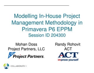 Modelling In-House Project
Management Methodology in
Primavera P6 EPPM
Session ID 204300
Mohan Doss
Project Partners, LLC
Randy Rohovit
ACT
 