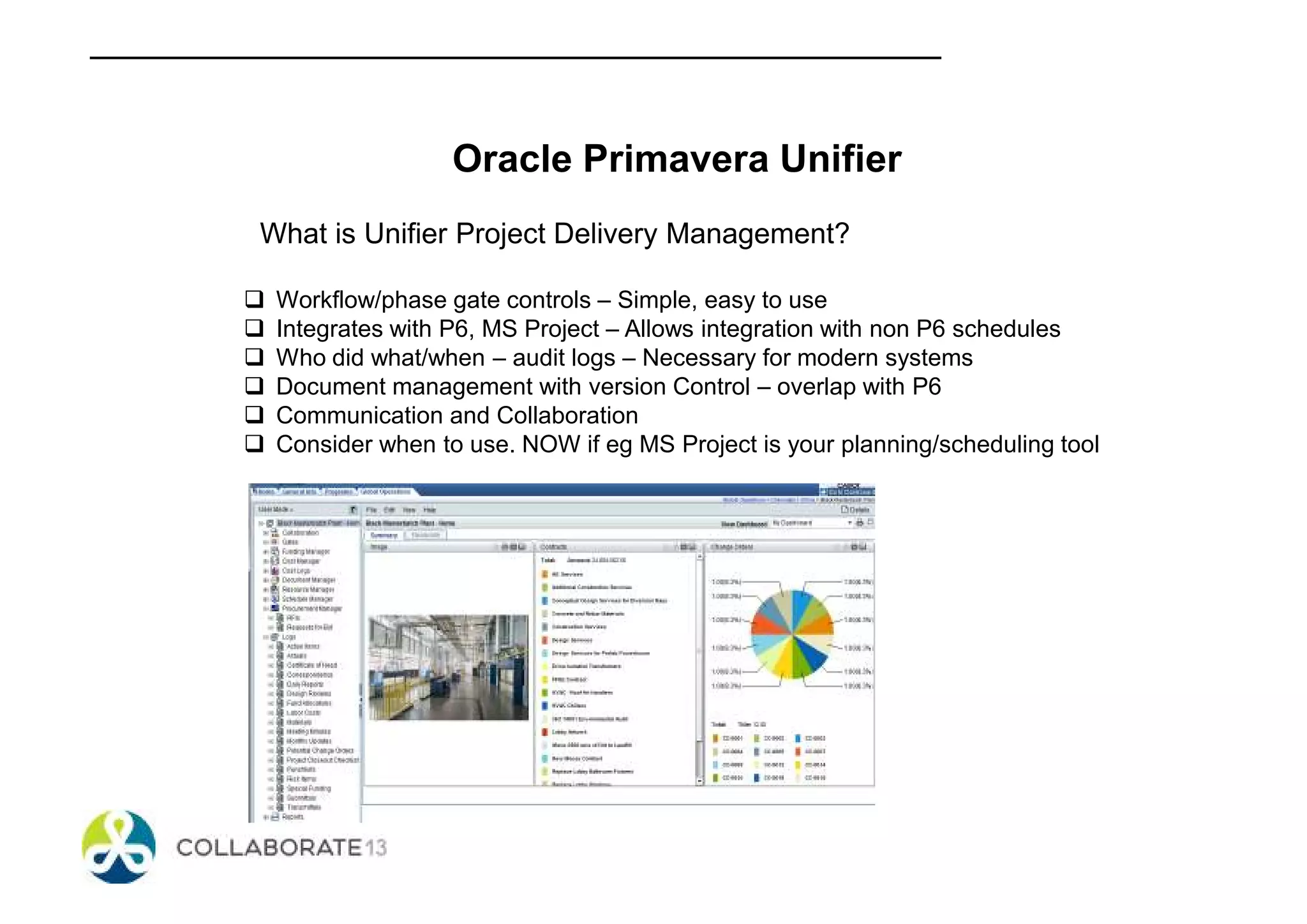 Oracle Primavera Unifier
What is Unifier Project Delivery Management?
Workflow/phase gate controls – Simple, easy to use
Integrates with P6, MS Project – Allows integration with non P6 schedules
Who did what/when – audit logs – Necessary for modern systems
Document management with version Control – overlap with P6
Communication and Collaboration
Consider when to use. NOW if eg MS Project is your planning/scheduling tool
 