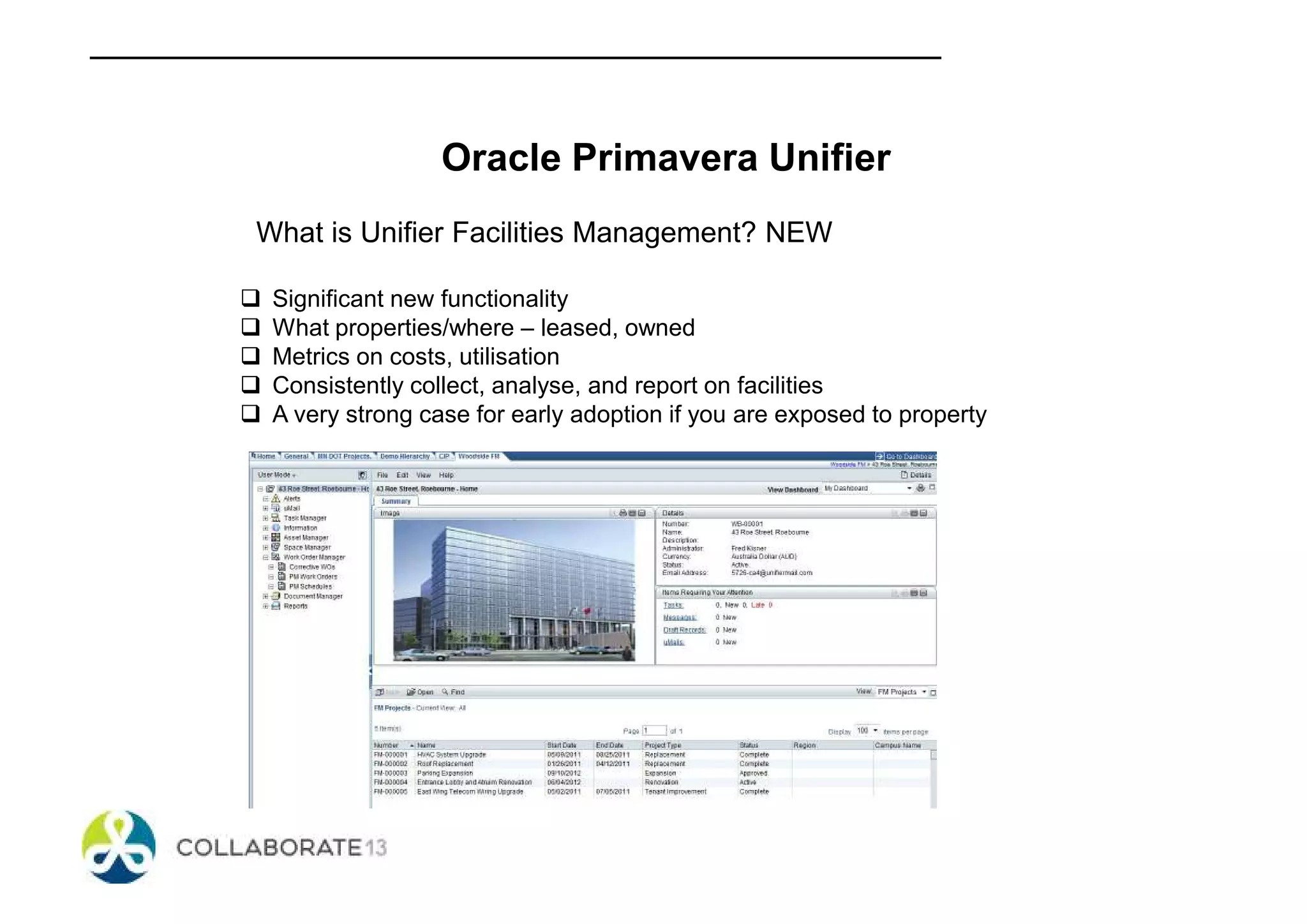 Oracle Primavera Unifier
What is Unifier Facilities Management? NEW
Significant new functionality
What properties/where – leased, owned
Metrics on costs, utilisation
Consistently collect, analyse, and report on facilities
A very strong case for early adoption if you are exposed to property
 