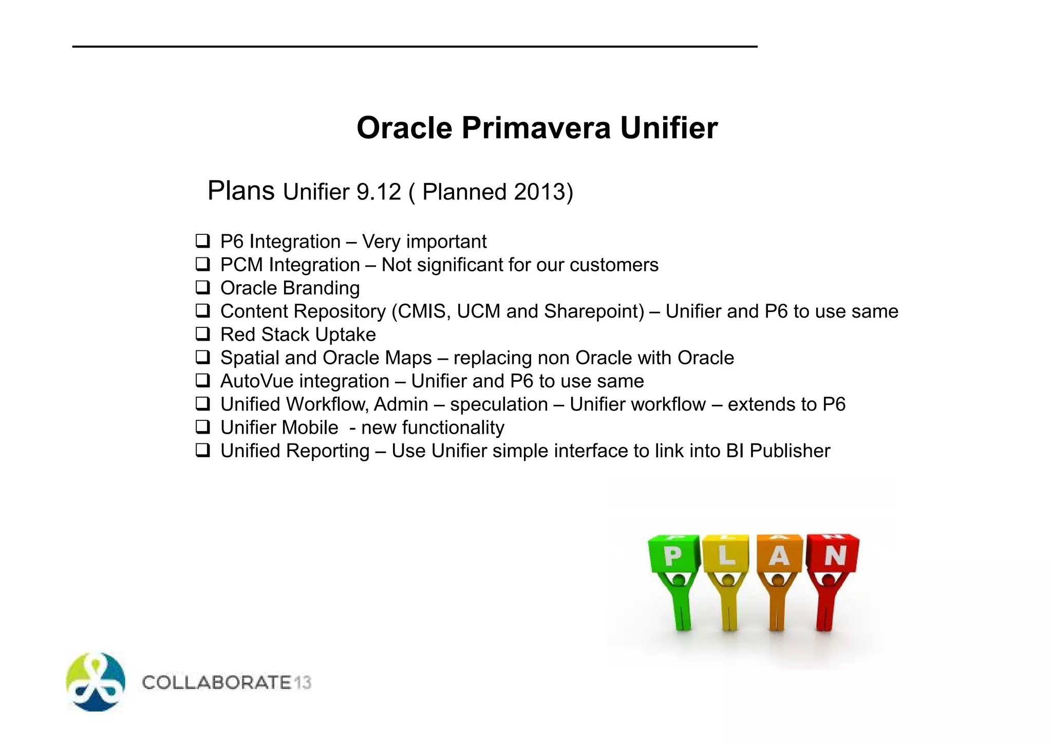 Oracle Primavera Unifier
Plans Unifier 9.12 ( Planned 2013)
P6 Integration – Very important
PCM Integration – Not significant for our customers
Oracle Branding
Content Repository (CMIS, UCM and Sharepoint) – Unifier and P6 to use same
Red Stack Uptake
Spatial and Oracle Maps – replacing non Oracle with Oracle
AutoVue integration – Unifier and P6 to use same
Unified Workflow, Admin – speculation – Unifier workflow – extends to P6
Unifier Mobile - new functionality
Unified Reporting – Use Unifier simple interface to link into BI Publisher
 