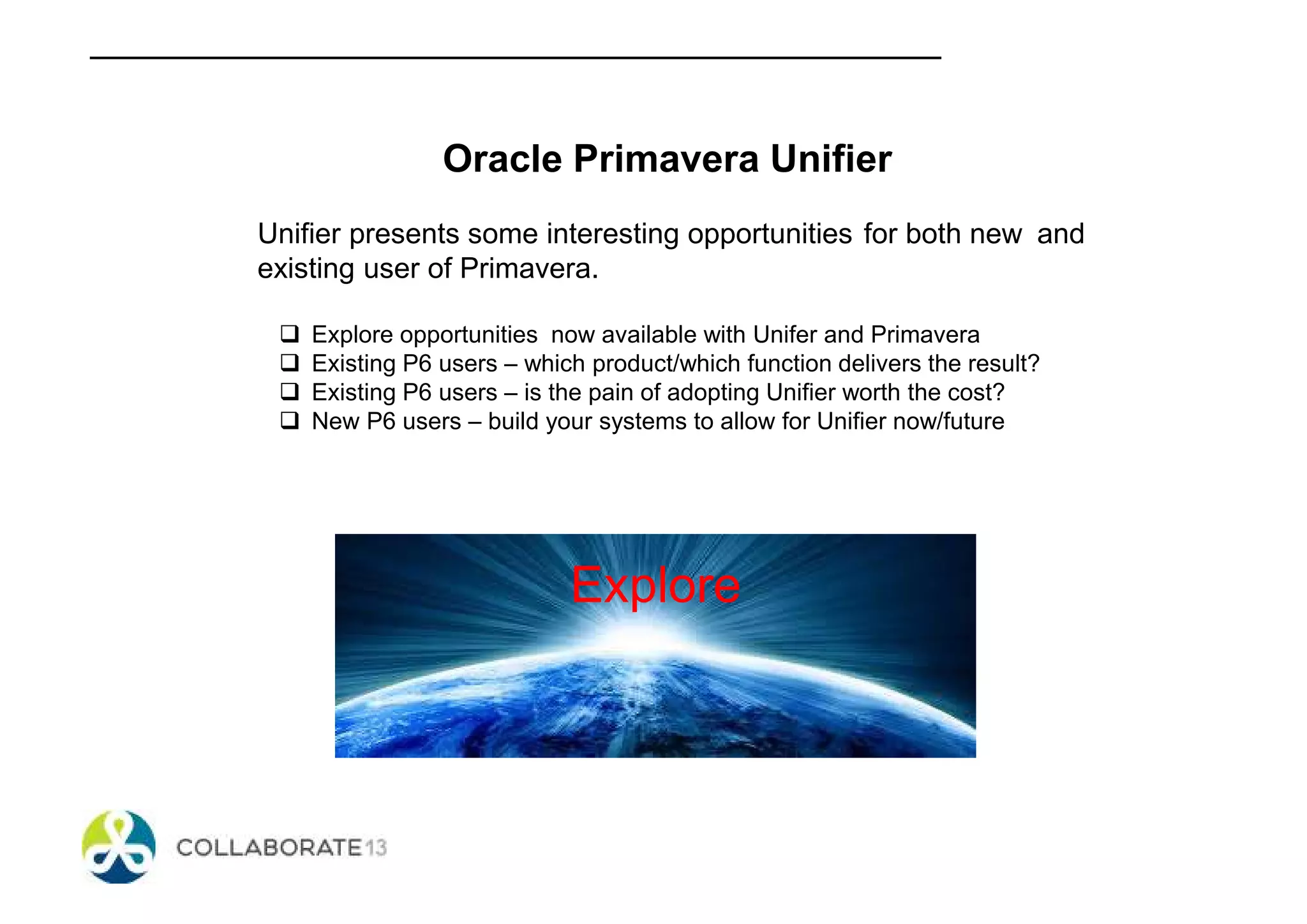 Oracle Primavera Unifier
Unifier presents some interesting opportunities for both new and
existing user of Primavera.
Explore opportunities now available with Unifer and Primavera
Existing P6 users – which product/which function delivers the result?
Existing P6 users – is the pain of adopting Unifier worth the cost?
New P6 users – build your systems to allow for Unifier now/future
Explore
 