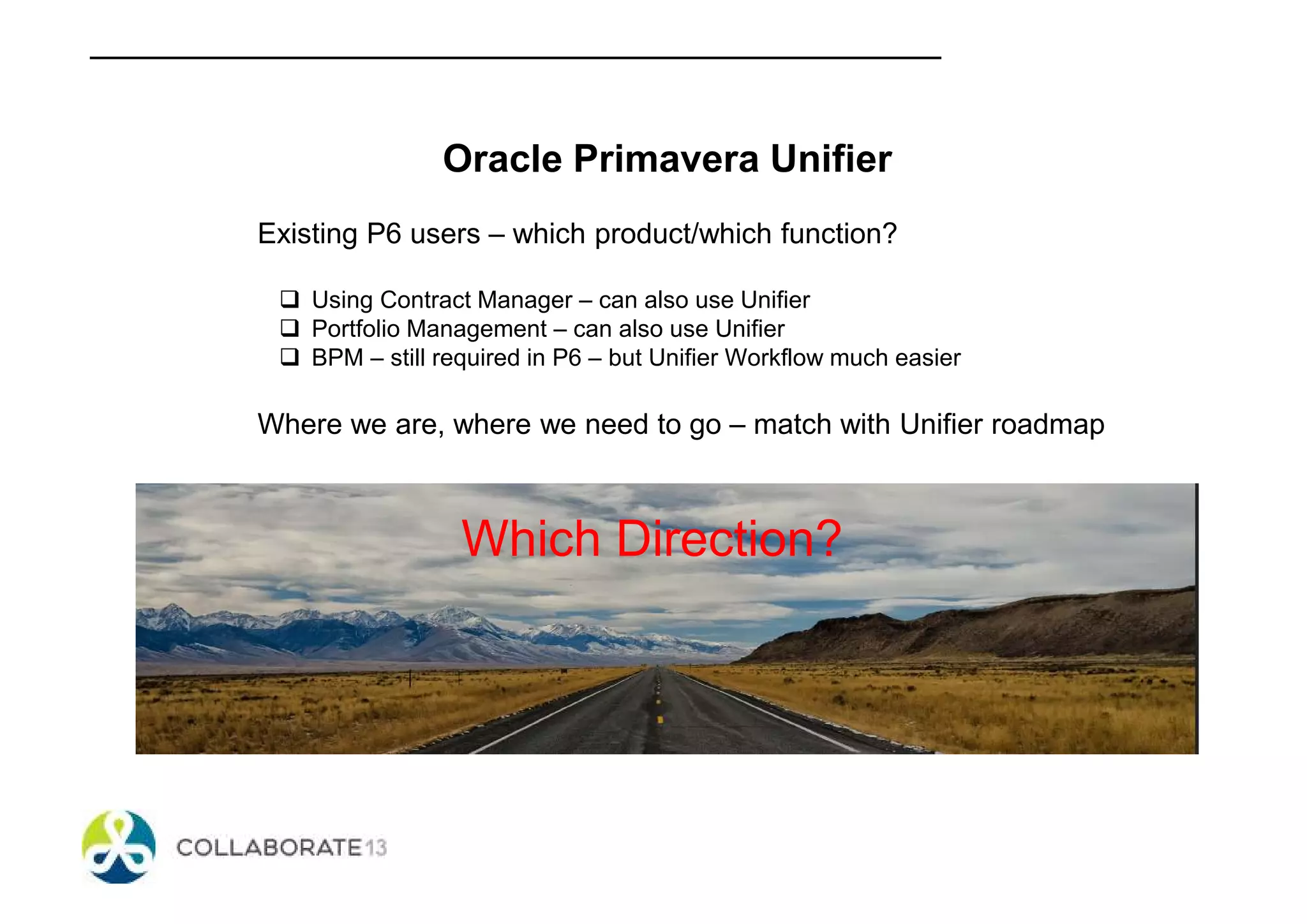 Oracle Primavera Unifier
Existing P6 users – which product/which function?
Using Contract Manager – can also use Unifier
Portfolio Management – can also use Unifier
BPM – still required in P6 – but Unifier Workflow much easier
Where we are, where we need to go – match with Unifier roadmap
Which Direction?
 