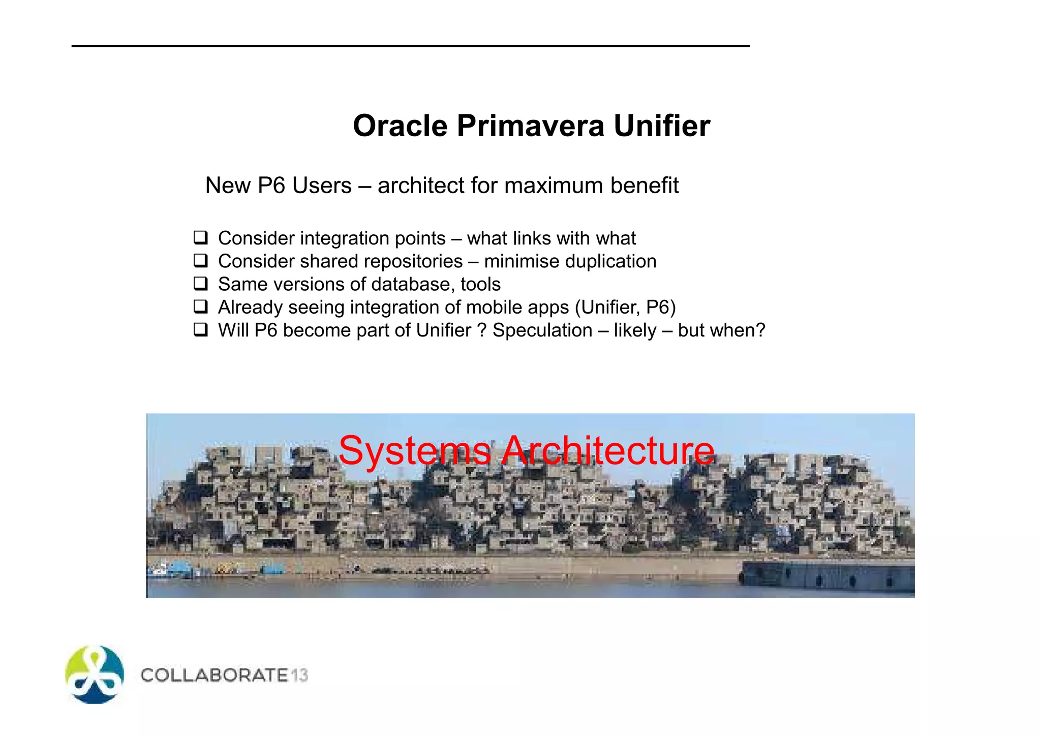 Oracle Primavera Unifier
New P6 Users – architect for maximum benefit
Consider integration points – what links with what
Consider shared repositories – minimise duplication
Same versions of database, tools
Already seeing integration of mobile apps (Unifier, P6)
Will P6 become part of Unifier ? Speculation – likely – but when?
Systems Architecture
 