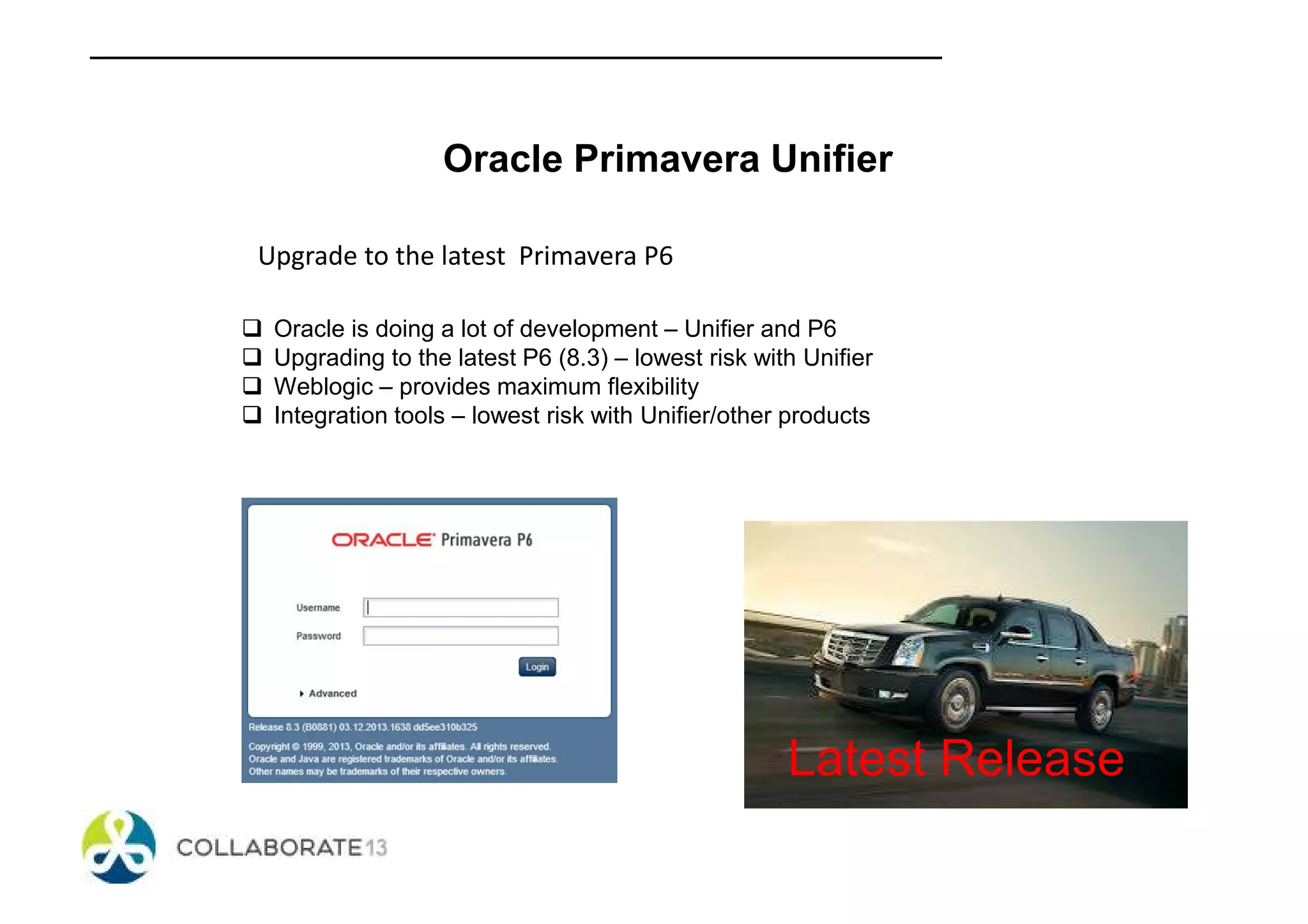 Oracle Primavera Unifier
Upgrade to the latest Primavera P6
Oracle is doing a lot of development – Unifier and P6
Upgrading to the latest P6 (8.3) – lowest risk with Unifier
Weblogic – provides maximum flexibility
Integration tools – lowest risk with Unifier/other products
Latest Release
 