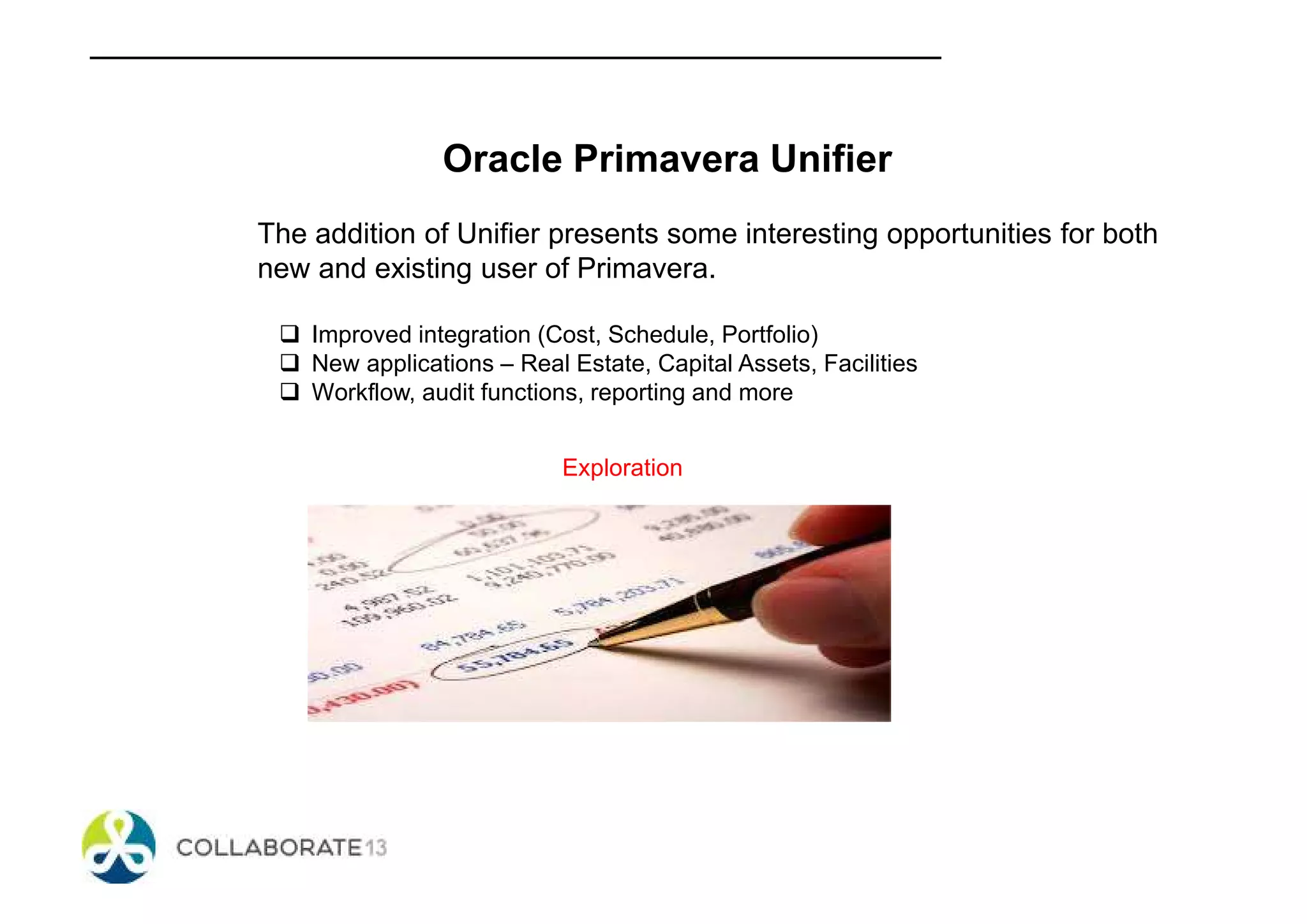 Oracle Primavera Unifier
The addition of Unifier presents some interesting opportunities for both
new and existing user of Primavera.
Improved integration (Cost, Schedule, Portfolio)
New applications – Real Estate, Capital Assets, Facilities
Workflow, audit functions, reporting and more
Exploration
 