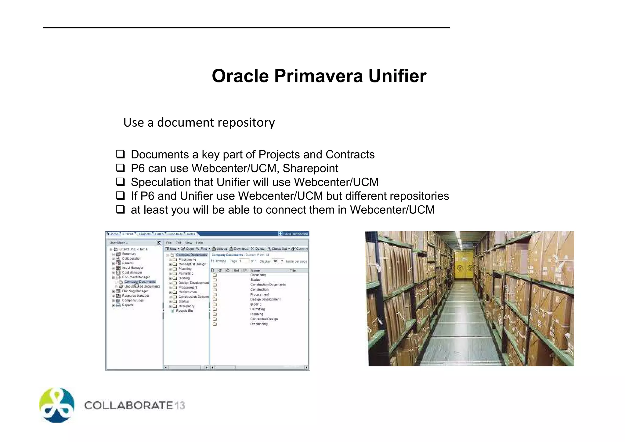 Oracle Primavera Unifier
Use a document repository
Documents a key part of Projects and Contracts
P6 can use Webcenter/UCM, Sharepoint
Speculation that Unifier will use Webcenter/UCM
If P6 and Unifier use Webcenter/UCM but different repositories
at least you will be able to connect them in Webcenter/UCM
 