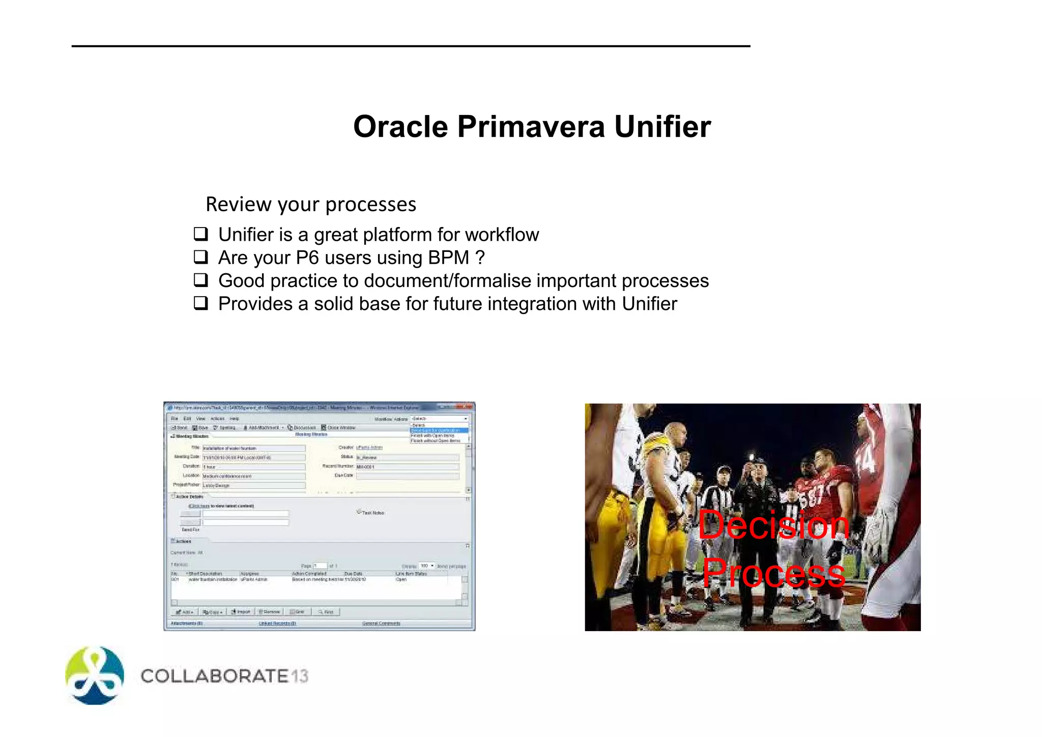 Oracle Primavera Unifier
Review your processes
Unifier is a great platform for workflow
Are your P6 users using BPM ?
Good practice to document/formalise important processes
Provides a solid base for future integration with Unifier
Decision
Process
 