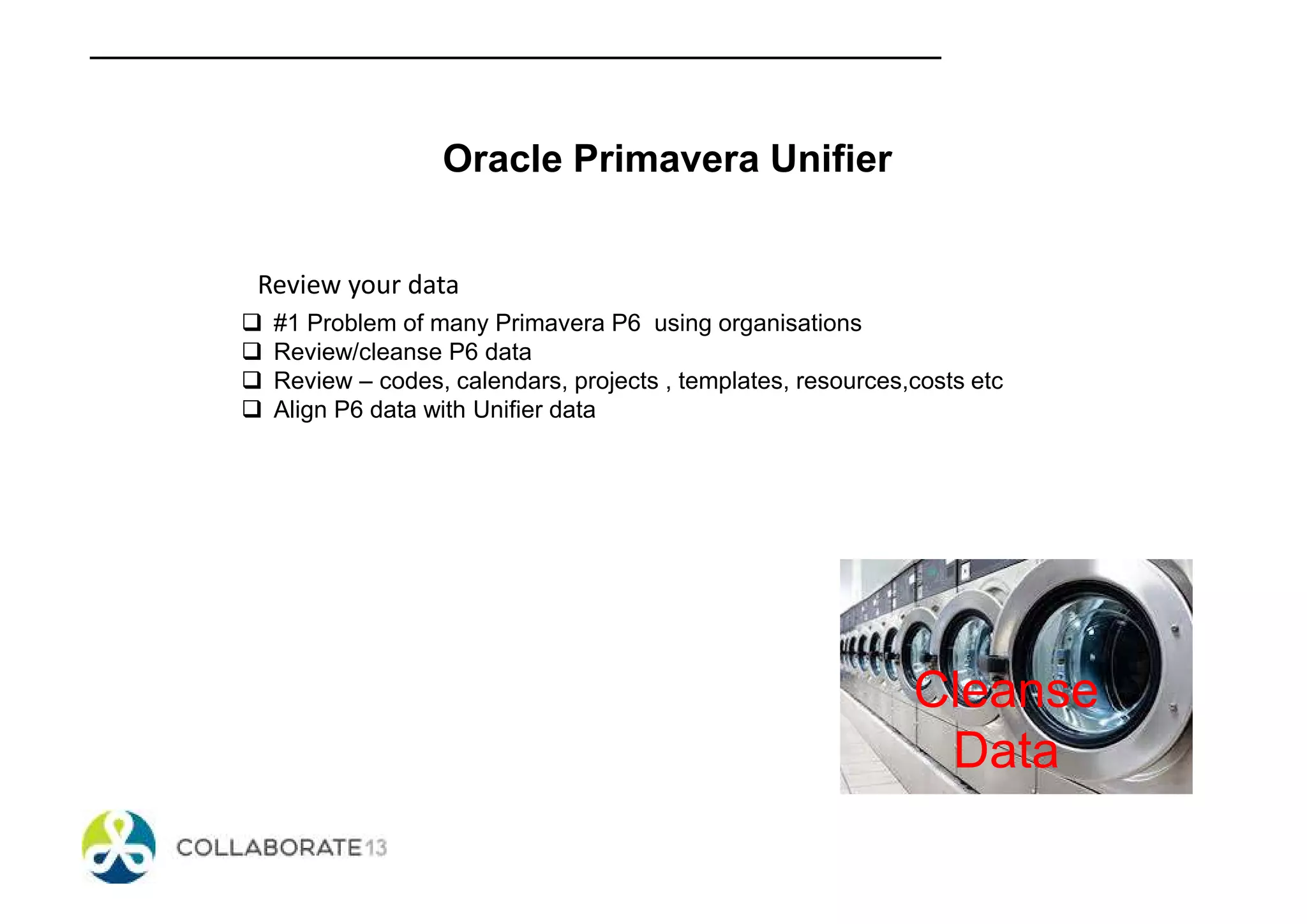 Oracle Primavera Unifier
Review your data
#1 Problem of many Primavera P6 using organisations
Review/cleanse P6 data
Review – codes, calendars, projects , templates, resources,costs etc
Align P6 data with Unifier data
Cleanse
Data
 