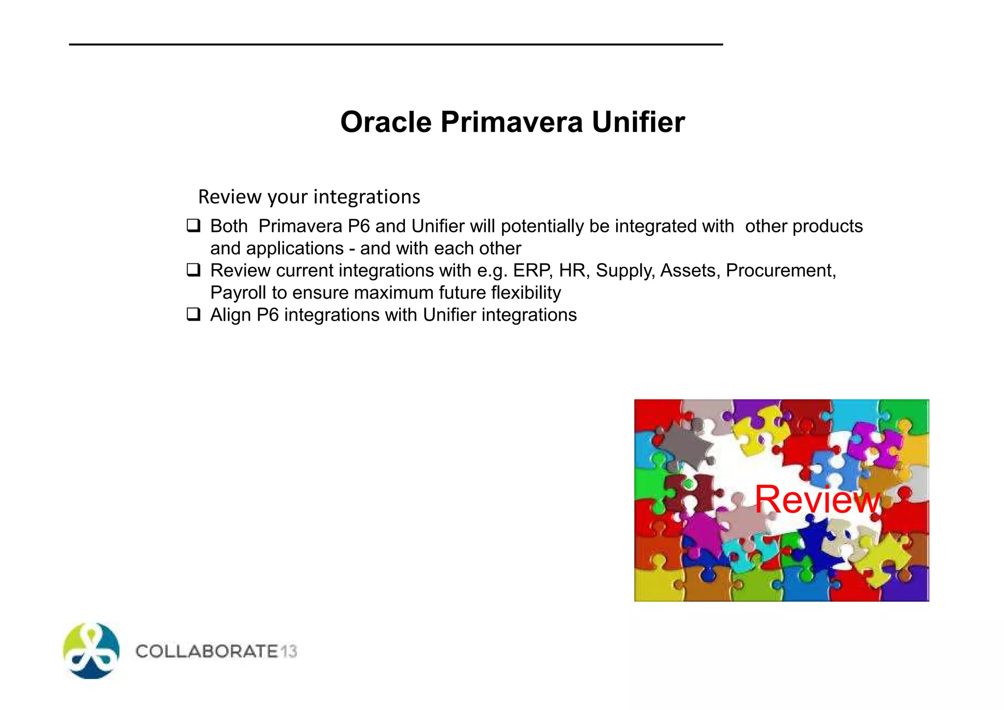 Oracle Primavera Unifier
Review your integrations
Both Primavera P6 and Unifier will potentially be integrated with other products
and applications - and with each other
Review current integrations with e.g. ERP, HR, Supply, Assets, Procurement,
Payroll to ensure maximum future flexibility
Align P6 integrations with Unifier integrations
Review
 