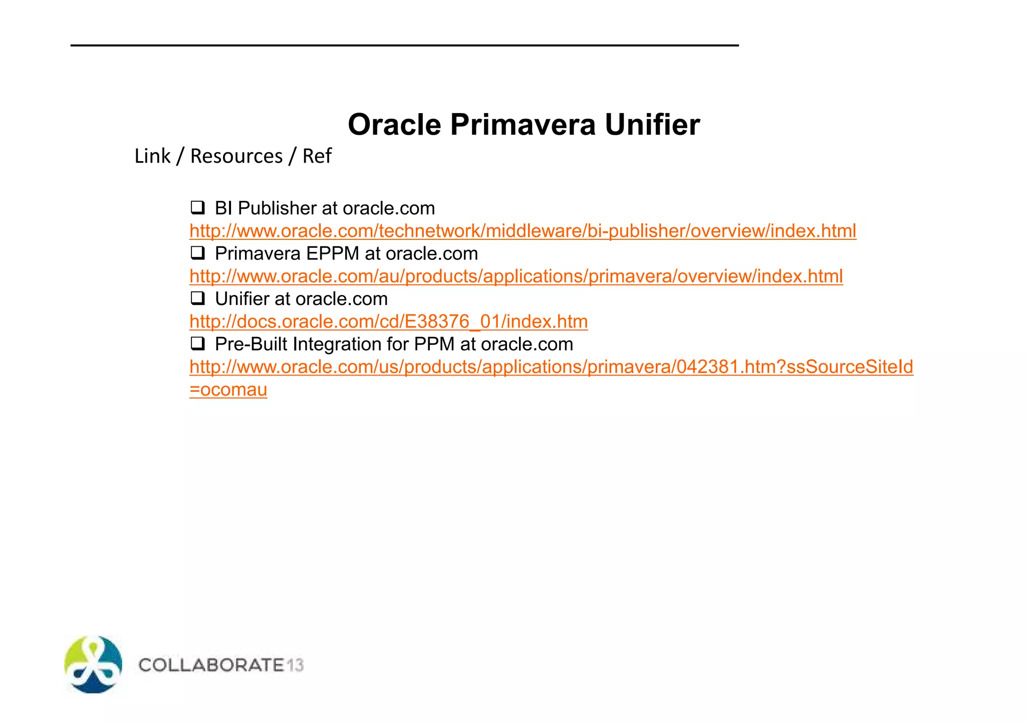 Oracle Primavera Unifier
Link / Resources / Ref
BI Publisher at oracle.com
http://www.oracle.com/technetwork/middleware/bi-publisher/overview/index.html
Primavera EPPM at oracle.com
http://www.oracle.com/au/products/applications/primavera/overview/index.html
Unifier at oracle.com
http://docs.oracle.com/cd/E38376_01/index.htm
Pre-Built Integration for PPM at oracle.com
http://www.oracle.com/us/products/applications/primavera/042381.htm?ssSourceSiteId
=ocomau
 