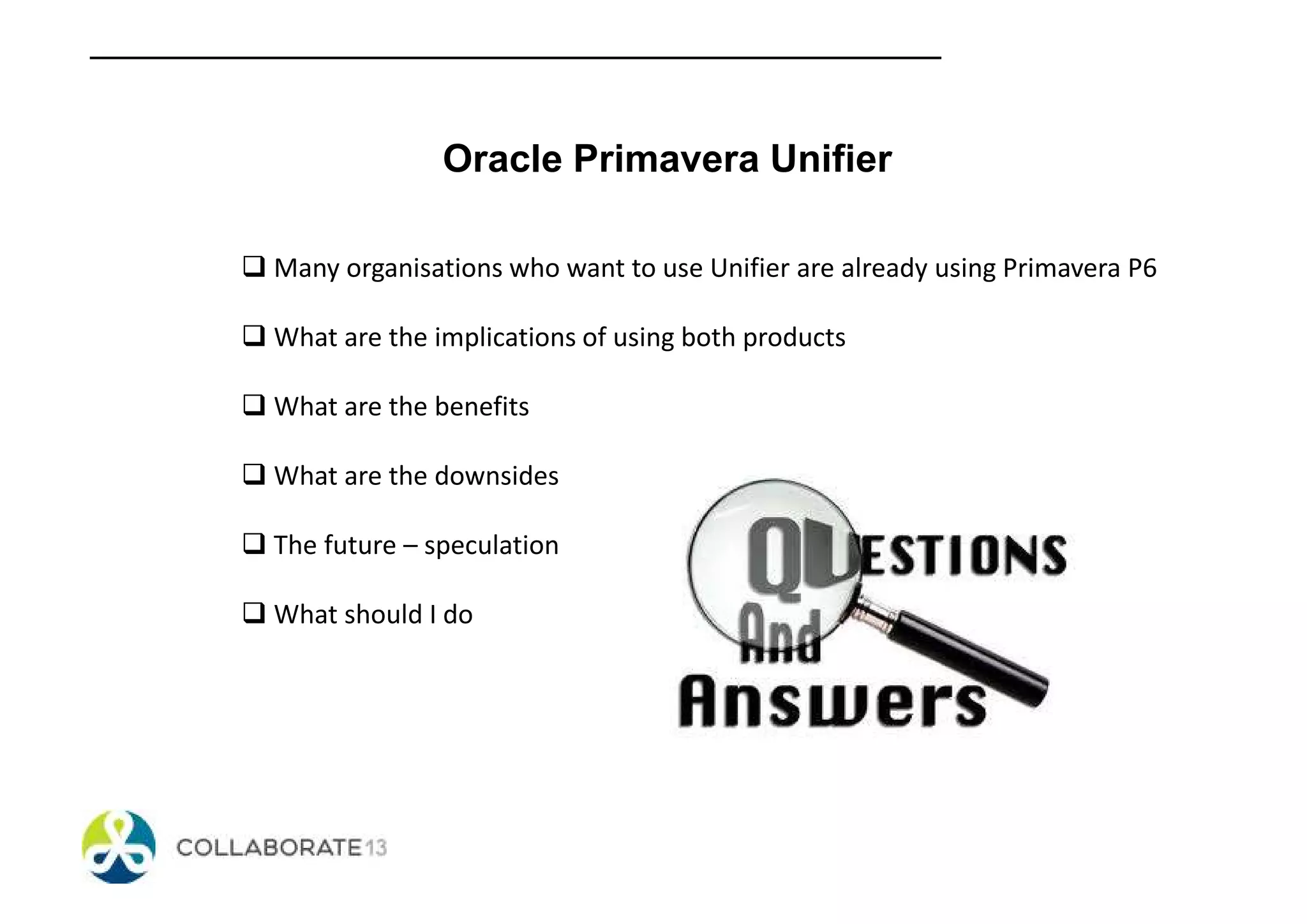 Oracle Primavera Unifier
Many organisations who want to use Unifier are already using Primavera P6
What are the implications of using both products
What are the benefits
What are the downsides
The future – speculation
What should I do
 