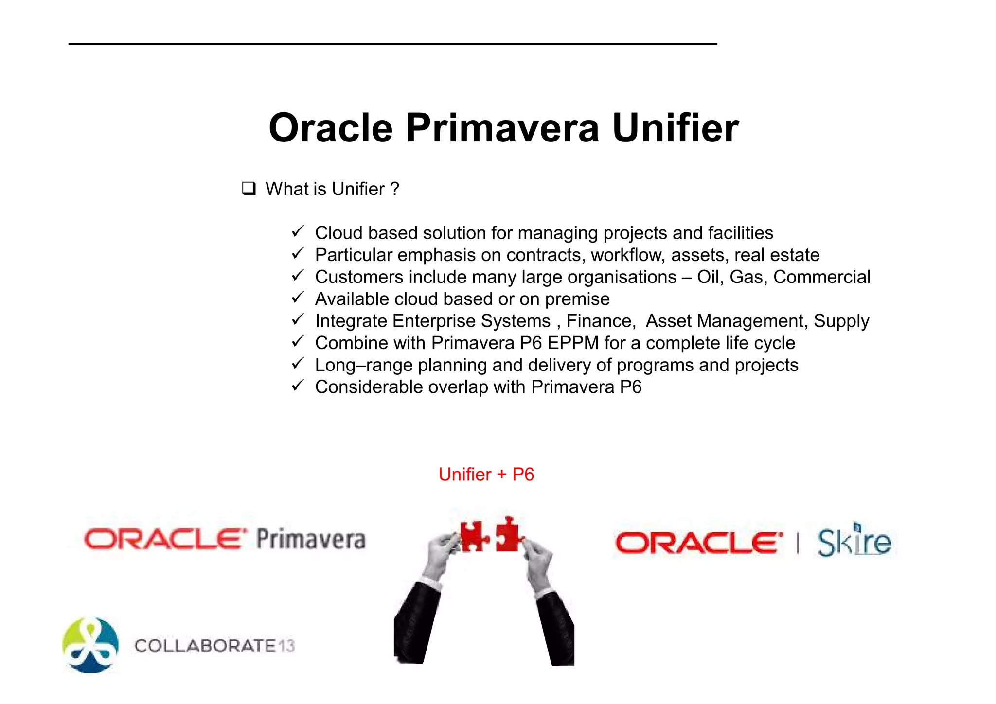 Oracle Primavera Unifier
What is Unifier ?
Cloud based solution for managing projects and facilities
Particular emphasis on contracts, workflow, assets, real estate
Customers include many large organisations – Oil, Gas, Commercial
Available cloud based or on premise
Integrate Enterprise Systems , Finance, Asset Management, Supply
Combine with Primavera P6 EPPM for a complete life cycle
Long–range planning and delivery of programs and projects
Considerable overlap with Primavera P6
Unifier + P6
 