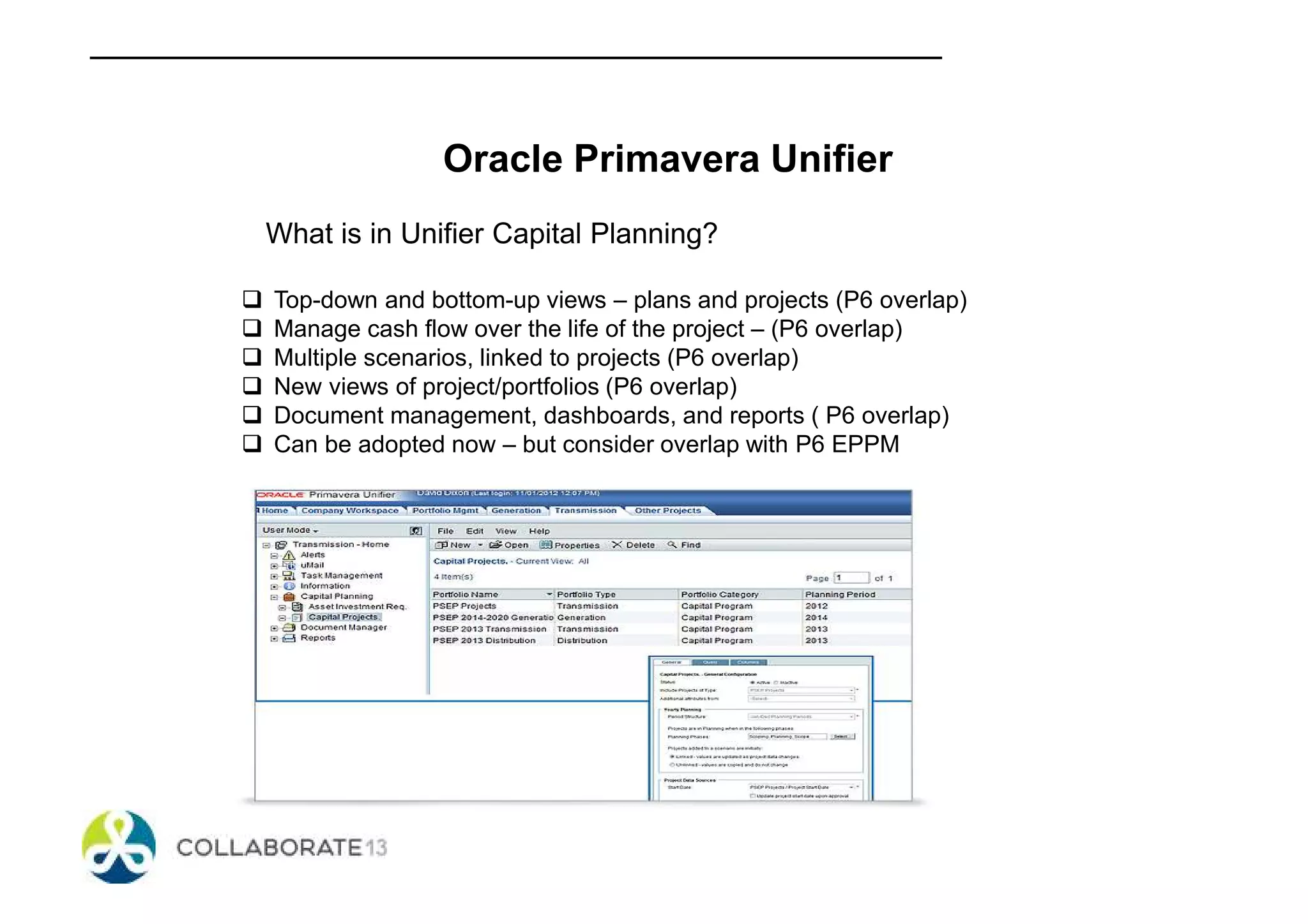 Oracle Primavera Unifier
What is in Unifier Capital Planning?
Top-down and bottom-up views – plans and projects (P6 overlap)
Manage cash flow over the life of the project – (P6 overlap)
Multiple scenarios, linked to projects (P6 overlap)
New views of project/portfolios (P6 overlap)
Document management, dashboards, and reports ( P6 overlap)
Can be adopted now – but consider overlap with P6 EPPM
 