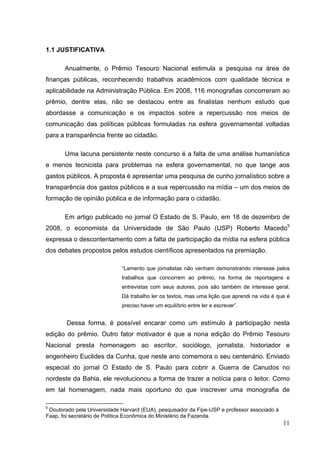1.1 JUSTIFICATIVA
Anualmente, o Prêmio Tesouro Nacional estimula a pesquisa na área de
finanças públicas, reconhecendo trabalhos acadêmicos com qualidade técnica e
aplicabilidade na Administração Pública. Em 2008, 116 monografias concorreram ao
prêmio, dentre elas, não se destacou entre as finalistas nenhum estudo que
abordasse a comunicação e os impactos sobre a repercussão nos meios de
comunicação das políticas públicas formuladas na esfera governamental voltadas
para a transparência frente ao cidadão.
Uma lacuna persistente neste concurso é a falta de uma análise humanística
e menos tecnicista para problemas na esfera governamental, no que tange aos
gastos públicos. A proposta é apresentar uma pesquisa de cunho jornalístico sobre a
transparência dos gastos públicos e a sua repercussão na mídia – um dos meios de
formação de opinião pública e de informação para o cidadão.
Em artigo publicado no jornal O Estado de S. Paulo, em 18 de dezembro de
2008, o economista da Universidade de São Paulo (USP) Roberto Macedo5
expressa o descontentamento com a falta de participação da mídia na esfera pública
dos debates propostos pelos estudos científicos apresentados na premiação.
“Lamento que jornalistas não venham demonstrando interesse pelos
trabalhos que concorrem ao prêmio, na forma de reportagens e
entrevistas com seus autores, pois são também de interesse geral.
Dá trabalho ler os textos, mas uma lição que aprendi na vida é que é
preciso haver um equilíbrio entre ler e escrever”.

Dessa forma, é possível encarar como um estímulo à participação nesta
edição do prêmio. Outro fator motivador é que a nona edição do Prêmio Tesouro
Nacional presta homenagem ao escritor, sociólogo, jornalista, historiador e
engenheiro Euclides da Cunha, que neste ano comemora o seu centenário. Enviado
especial do jornal O Estado de S. Paulo para cobrir a Guerra de Canudos no
nordeste da Bahia, ele revolucionou a forma de trazer a notícia para o leitor. Como
em tal homenagem, nada mais oportuno do que inscrever uma monografia de
5

Doutorado pela Universidade Harvard (EUA), pesquisador da Fipe-USP e professor associado à
Faap, foi secretário de Política Econômica do Ministério da Fazenda.

11

 