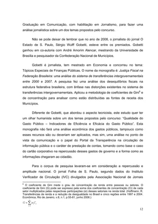 Graduação em Comunicação, com habilitação em Jornalismo, para fazer uma
análise jornalística sobre um dos temas propostos pelo concurso.
Não se pode deixar de lembrar que no ano de 2008, o jornalista do jornal O
Estado de S. Paulo, Sérgio Wulff Gobetti, esteve entre os premiados. Gobetti
ganhou em co-autoria com André Amorim Alencar, mestrando da Universidade de
Brasília e pesquisador da Confederação Nacional de Municípios.
Gobetti é jornalista, tem mestrado em Economia e concorreu no tema:
Tópicos Especiais de Finanças Públicas. O nome da monografia é: Justiça Fiscal na
Federação Brasileira: uma análise do sistema de transferências intergovernamentais
entre 2000 e 2007. A pesquisa fez uma análise dos desequilíbrios fiscais na
estrutura federativa brasileira, com ênfase nas distorções existentes no sistema de
transferências intergovernamentais. Aplicou a metodologia de coeficientes de Gini6 e
de concentração para analisar como estão distribuídas as fontes de receita dos
Municípios.
Diferente de Gobetti, que abordou o aspecto tecnicista, este estudo quer ter
um olhar humanista sobre um dos temas propostos pelo concurso: “Qualidade do
Gasto Público – Indicadores de Eficiência e Eficácia do Gasto Público”. Esta
monografia não fará uma análise econômica dos gastos públicos, tampouco como
esses recursos são ou deveriam ser aplicados, mas sim, uma análise no ponto de
vista da comunicação e o papel do Portal da Transparência na circulação de
informação pública e o caráter de prestação de contas, tomando como base o caso
do cartão corporativo na repercussão desses gastos de governo e a forma como as
informações chegaram ao cidadão.
Para o corpus de pesquisa levaram-se em consideração a repercussão e
amplitude nacional. O jornal Folha de S. Paulo, segundo dados do Instituto
Verificador de Circulação (IVC) divulgados pela Associação Nacional de Jornais
6

O coeficiente de Gini mede o grau de concentração da renda entre pessoas ou setores. O
coeficiente de Gini (G) pode ser expresso pela soma dos coeficientes de concentração (Ci) de cada
setor multiplicados pelas respectivas participações (αi) desses setoriais na renda total. (Hoffmann, R.
Transferências de renda e a redução da desigualdade no Brasil e cinco regiões entre 1997 e 2004.
Econômica, Rio de Janeiro, v.8, n.1, p.55-81, junho 2006.)

12

 