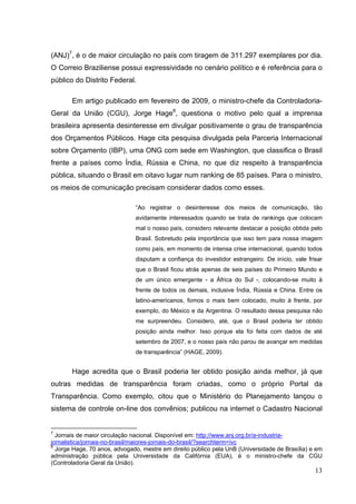 (ANJ)7, é o de maior circulação no país com tiragem de 311.297 exemplares por dia.
O Correio Braziliense possui expressividade no cenário político e é referência para o
público do Distrito Federal.
Em artigo publicado em fevereiro de 2009, o ministro-chefe da ControladoriaGeral da União (CGU), Jorge Hage8, questiona o motivo pelo qual a imprensa
brasileira apresenta desinteresse em divulgar positivamente o grau de transparência
dos Orçamentos Públicos. Hage cita pesquisa divulgada pela Parceria Internacional
sobre Orçamento (IBP), uma ONG com sede em Washington, que classifica o Brasil
frente a países como Índia, Rússia e China, no que diz respeito à transparência
pública, situando o Brasil em oitavo lugar num ranking de 85 países. Para o ministro,
os meios de comunicação precisam considerar dados como esses.
“Ao registrar o desinteresse dos meios de comunicação, tão
avidamente interessados quando se trata de rankings que colocam
mal o nosso país, considero relevante destacar a posição obtida pelo
Brasil. Sobretudo pela importância que isso tem para nossa imagem
como país, em momento de intensa crise internacional, quando todos
disputam a confiança do investidor estrangeiro. De início, vale frisar
que o Brasil ficou atrás apenas de seis países do Primeiro Mundo e
de um único emergente - a África do Sul -, colocando-se muito à
frente de todos os demais, inclusive Índia, Rússia e China. Entre os
latino-americanos, fomos o mais bem colocado, muito à frente, por
exemplo, do México e da Argentina. O resultado dessa pesquisa não
me surpreendeu. Considero, até, que o Brasil poderia ter obtido
posição ainda melhor. Isso porque ela foi feita com dados de até
setembro de 2007, e o nosso país não parou de avançar em medidas
de transparência” (HAGE, 2009).

Hage acredita que o Brasil poderia ter obtido posição ainda melhor, já que
outras medidas de transparência foram criadas, como o próprio Portal da
Transparência. Como exemplo, citou que o Ministério do Planejamento lançou o
sistema de controle on-line dos convênios; publicou na internet o Cadastro Nacional

7

Jornais de maior circulação nacional. Disponível em: http://www.anj.org.br/a-industriajornalistica/jornais-no-brasil/maiores-jornais-do-brasil/?searchterm=ivc
8
Jorge Hage, 70 anos, advogado, mestre em direito público pela UnB (Universidade de Brasília) e em
administração pública pela Universidade da Califórnia (EUA), é o ministro-chefe da CGU
(Controladoria Geral da União).

13

 