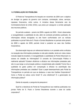 1.2 FORMULAÇÃO DO PROBLEMA 
O Portal da Transparência foi lançado em novembro de 2004 com o objetivo
de divulgar os gastos do governo com compras, contratação, obras, serviços,
repasses financeiros, entre outros. A iniciativa dessa ferramenta veio da
Controladoria-Geral da União (CGU), que preza por assegurar a correta aplicação
dos recursos públicos.
No período avaliado – janeiro de 2008 e agosto de 2009 – foram observadas
a navegabilidade e usabilidade do site, além do conteúdo jornalístico publicado. As
informações oficiais divulgadas no site foram confrontadas com as notícias
publicadas no jornal Folha de S. Paulo e Correio Braziliense no período entre janeiro
de 2008 e agosto de 2009, período inicial e posterior ao caso dos Cartões
Corporativos.
Da observação traça-se um referencial histórico e um paralelo entre a eficácia
na recepção das informações prestadas no site pelo cidadão, tendo em vista a baixa
inclusão digital do brasileiro. A navegabilidade e usabilidade do Portal influenciam no
acesso do cidadão às informações? O conceito de Comunicação Pública é
realmente aplicado? Existem eficiência e eficácia nas informações prestadas pelo
site no que tange a comunicação pública e receptividade pelo cidadão? Como fica a
qualidade do gasto público em comparação à eficácia na assimilação das
informações prestadas aos cidadãos? Qual o papel desempenhado pelo Portal da
Transparência no período em que se destacou o caso dos Cartões Corporativos?
Como o Portal se coloca como fonte? É uma referência? É o gerenciador da
informação pública?
Diante do exposto, a pergunta de pesquisa é:
Qual foi a relevância do Portal da Transparência nas matérias publicadas nos
jornais Folha de S. Paulo e Correio Braziliense durante o case do cartão
corporativo?

15

 