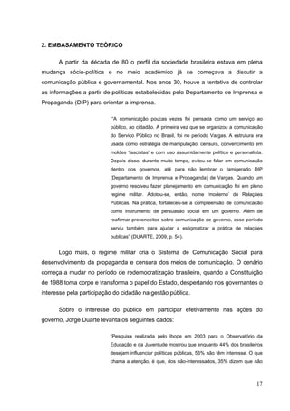 2. EMBASAMENTO TEÓRICO
A partir da década de 80 o perfil da sociedade brasileira estava em plena
mudança sócio-política e no meio acadêmico já se começava a discutir a
comunicação pública e governamental. Nos anos 30, houve a tentativa de controlar
as informações a partir de políticas estabelecidas pelo Departamento de Imprensa e
Propaganda (DIP) para orientar a imprensa.
“A comunicação poucas vezes foi pensada como um serviço ao
público, ao cidadão. A primeira vez que se organizou a comunicação
do Serviço Público no Brasil, foi no período Vargas. A estrutura era
usada como estratégia de manipulação, censura, convencimento em
moldes ‘fascistas’ e com uso assumidamente político e personalista.
Depois disso, durante muito tempo, evitou-se falar em comunicação
dentro dos governos, até para não lembrar o famigerado DIP
(Departamento de Imprensa e Propaganda) de Vargas. Quando um
governo resolveu fazer planejamento em comunicação foi em pleno
regime militar. Adotou-se, então, nome ‘moderno’ de Relações
Públicas. Na prática, fortaleceu-se a compreensão de comunicação
como instrumento de persuasão social em um governo. Além de
reafirmar preconceitos sobre comunicação de governo, esse período
serviu também para ajudar a estigmatizar a prática de relações
publicas” (DUARTE, 2009, p. 54).

Logo mais, o regime militar cria o Sistema de Comunicação Social para
desenvolvimento da propaganda e censura dos meios de comunicação. O cenário
começa a mudar no período de redemocratização brasileiro, quando a Constituição
de 1988 toma corpo e transforma o papel do Estado, despertando nos governantes o
interesse pela participação do cidadão na gestão pública.
Sobre o interesse do público em participar efetivamente nas ações do
governo, Jorge Duarte levanta os seguintes dados:
“Pesquisa realizada pelo Ibope em 2003 para o Observatório da
Educação e da Juventude mostrou que enquanto 44% dos brasileiros
desejam influenciar políticas públicas, 56% não têm interesse. O que
chama a atenção, é que, dos não-interessados, 35% dizem que não

17

 
