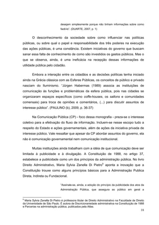 desejam simplesmente porque não tinham informações sobre como
fazê-lo”. (DUARTE, 2007, p. 1)

O desconhecimento da sociedade sobre como influenciar nas políticas
públicas, ou sobre qual o papel e responsabilidade dos três poderes na execução
das ações públicas, é uma constância. Existem iniciativas do governo que buscam
sanar essa falta de conhecimento de como são investidos os gastos públicos. Mas o
que se observa, ainda, é uma ineficácia na recepção dessas informações de
utilidade pública pelo cidadão.
Embora a interação entre os cidadãos e as decisões políticas tenha iniciado
ainda na Grécia clássica com as Esferas Públicas, os conceitos de público e privado
nasciam do Iluminismo. “Jürgen Habermas (1989) associa as instituições de
comunicação às funções e problemáticas da esfera pública, pois nas cidades se
organizaram espaços específicos (como coffe-houses, os sallons e comunidades
comensais) para troca de opiniões e comentários, (...) para discutir assuntos de
interesse público”. (PAULINO (b), 2009, p. 36-37)
Na Comunicação Pública (CP) - foco dessa monografia - preza-se o interesse
coletivo para a efetivação do fluxo de informação. Incluem-se nesse escopo tudo a
respeito do Estado e ações governamentais, além de ações da iniciativa privada de
interesse público. Vale ressaltar que apesar da CP abordar assuntos do governo, ela
não é comunicação governamental nem comunicação institucional.
Muitas instituições ainda trabalham com a idéia de que comunicação deve ser
limitada à publicidade e à divulgação. A Constituição de 1988, no artigo 37,
estabelece a publicidade como um dos princípios da administração pública. No livro
Direito Administrativo, Maria Sylvia Zanella Di Pietro9 aponta a inovação que a
Constituição trouxe como alguns princípios básicos para a Administração Publica
Direta, Indireta ou Fundacional.
“Assinale-se, ainda, a adoção do princípio da publicidade dos atos da
Administração Pública, que assegura ao público em geral a

9

Maria Sylvia Zanella Di Pietro é professora titular de Direito Administrativo na Faculdade de Direito
da Universidade de São Paulo. É autora de Discricionariedade administrativa na Constituição de 1988
e Parcerias na administração pública, publicados pela Atlas.

18

 