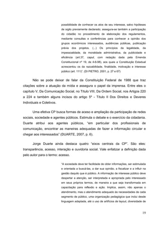 possibilidade de conhecer os atos de seu interesse, salvo hipóteses
de sigilo previamente declarado; assegura-se também a participação
do cidadão no procedimento de elaboração dos regulamentos,
mediante consultas e conferências para conhecer a opinião dos
grupos econômicos interessados, audiências públicas, publicação
prévia

dos

projetos.

(...)

Os

princípios

da

legalidade,

da

impessoalidade, da moralidade administrativa, da publicidade e
eficiência

(art.37,

caput,

com

redação

dada

pela

Emenda

Constitucional nº 19, de 4-6-98), aos quais a Constituição Estadual
acrescentou os da razoabilidade, finalidade, motivação e interesse
público (art. 111)”. (DI PIETRO, 2001, p. 27 e 67)

Não se pode deixar de falar da Constituição Federal de 1988 que traz
citações sobre a atuação da mídia e assegura o papel da imprensa. Entre eles o
capítulo V, Da Comunicação Social, no Título VIII, Da Ordem Social, nos Artigos 220
a 224 e também alguns incisos do artigo 5º - Título II Dos Direitos e Deveres
Individuais e Coletivos.
Uma efetiva CP busca formas de aceso e ampliação da participação de redes
sociais, sociedade e agentes públicos. Estimula o debate e o exercício da cidadania.
Duarte atribui aos agentes públicos, “em particular dos profissionais de
comunicação, encontrar as maneiras adequadas de fazer a informação circular e
chegar aos interessados” (DUARTE, 2007, p. 6).
Jorge Duarte ainda destaca quatro “eixos centrais da CP”. São eles:
transparência, acesso, interação e ouvidoria social. Vale enfatizar a definição dada
pelo autor para o termo: acesso.
“A sociedade deve ter facilidade de obter informações, ser estimulada
e orientada a buscá-las, a dar sua opinião, a fiscalizar e a influir na
gestão daquilo que é público. A informação de interesse público deve
despertar a atenção, ser interpretada e apropriada pelo interessado
em seus próprios termos, de maneira a que seja transformada em
capacitação para reflexão e ação. Implica, assim, não apenas o
atendimento, mas o atendimento adequado às necessidades de cada
segmento de público, uma organização pedagógica que inclui desde
linguagem adaptada, até o uso de artifícios de layout, diversidade de

19

 