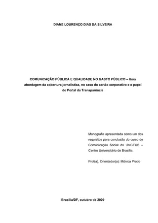 DIANE LOURENÇO DIAS DA SILVEIRA

COMUNICAÇÃO PÚBLICA E QUALIDADE NO GASTO PÚBLICO – Uma
abordagem da cobertura jornalística, no caso do cartão corporativo e o papel
do Portal da Transparência

Monografia apresentada como um dos
requisitos para conclusão do curso de
Comunicação Social do UniCEUB –
Centro Universitário de Brasília.
Prof(a). Orientador(a): Mônica Prado

Brasília/DF, outubro de 2009
2

 