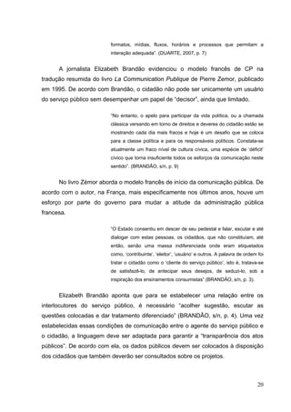 formatos, mídias, fluxos, horários e processos que permitam a
interação adequada”. (DUARTE, 2007, p. 7)

A jornalista Elizabeth Brandão evidenciou o modelo francês de CP na
tradução resumida do livro La Communication Publique de Pierre Zemor, publicado
em 1995. De acordo com Brandão, o cidadão não pode ser unicamente um usuário
do serviço público sem desempenhar um papel de “decisor”, ainda que limitado.
“No entanto, o apelo para participar da vida política, ou a chamada
clássica versando em torno de direitos e deveres do cidadão estão se
mostrando cada dia mais fracos e hoje é um desafio que se coloca
para a classe política e para os responsáveis políticos. Constata-se
atualmente um fraco nível de cultura cívica, uma espécie de ‘déficit’
cívico que torna insuficiente todos os esforços da comunicação neste
sentido”. (BRANDÃO, s/n, p. 9)

No livro Zémor aborda o modelo francês de início da comunicação pública. De
acordo com o autor, na França, mais especificamente nos últimos anos, houve um
esforço por parte do governo para mudar a atitude da administração pública
francesa.
“O Estado consentiu em descer de seu pedestal e falar, escutar e até
dialogar com estas pessoas, os cidadãos, que não constituíam, até
então, senão uma massa indiferenciada onde eram etiquetados
como, ‘contribuinte’, ‘eleitor’, ‘usuário’ e outros. A palavra de ordem foi
tratar o cidadão como o ‘cliente do serviço público’, isto é, tratava-se
de satisfazê-lo, de antecipar seus desejos, de seduzi-lo, sob a
inspiração dos ensinamentos consumistas” (BRANDÃO, s/n, p. 3).

Elizabeth Brandão aponta que para se estabelecer uma relação entre os
interlocutores do serviço público, é necessário “acolher sugestão, escutar as
questões colocadas e dar tratamento diferenciado” (BRANDÃO, s/n, p. 4). Uma vez
estabelecidas essas condições de comunicação entre o agente do serviço público e
o cidadão, a linguagem deve ser adaptada para garantir a “transparência dos atos
públicos”. De acordo com ela, os dados públicos devem ser colocados à disposição
dos cidadãos que também deverão ser consultados sobre os projetos.

20

 