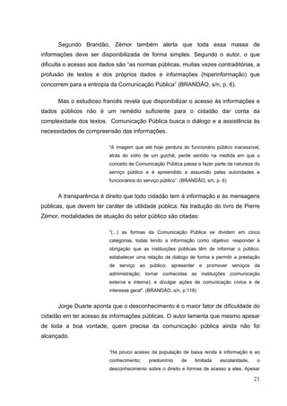 Segundo Brandão, Zémor também alerta que toda essa massa de
informações deve ser disponibilizada de forma simples. Segundo o autor, o que
dificulta o acesso aos dados são “as normas públicas, muitas vezes contraditórias, a
profusão de textos e dos próprios dados e informações (hiperinformação) que
concorrem para a entropia da Comunicação Pública” (BRANDÃO, s/n, p. 6).
Mas o estudioso francês revela que disponibilizar o acesso às informações e
dados públicos não é um remédio suficiente para o cidadão dar conta da
complexidade dos textos. Comunicação Pública busca o diálogo e a assistência às
necessidades de compreensão das informações.
“A imagem que até hoje perdura do funcionário público inacessível,
atrás do vidro de um guichê, perde sentido na medida em que o
conceito de Comunicação Pública passa a fazer parte da natureza do
serviço público e é apreendido a assumido pelas autoridades e
funcionários do serviço público”. (BRANDÃO, s/n, p. 6)

A transparência é direito que todo cidadão tem à informação e às mensagens
públicas, que devem ter caráter de utilidade pública. Na tradução do livro de Pierre
Zémor, modalidades de atuação do setor público são citadas:
"(...) as formas da Comunicação Pública se dividem em cinco
categorias, todas tendo a informação como objetivo: responder à
obrigação que as instituições públicas têm de informar o público;
estabelecer uma relação de diálogo de forma a permitir a prestação
de

serviço ao

público;

apresentar

e

promover

serviços

da

administração; tornar conhecidas as instituições (comunicação
externa e interna); e divulgar ações de comunicação cívica e de
interesse geral". (BRANDÂO, s/n, p.118)

Jorge Duarte aponta que o desconhecimento é o maior fator de dificuldade do
cidadão em ter acesso às informações públicas. O autor lamenta que mesmo apesar
de toda a boa vontade, quem precisa da comunicação pública ainda não foi
alcançado.
“Há pouco acesso da população de baixa renda à informação e ao
conhecimento;

predomínio

de

limitada

escolaridade,

o

desconhecimento sobre o direito e formas de acesso a eles. Apesar

21

 