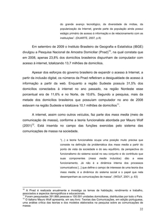 do grande avanço tecnológico, da diversidade de mídias, da
popularização da Internet, grande parte da população ainda possui
estágio primário de acesso à informação e de relacionamento com as
instituições”. (DUARTE, 2007, p.8)

Em setembro de 2009 o Instituto Brasileiro de Geografia e Estatística (IBGE)
divulgou a Pesquisa Nacional de Amostra Domiciliar (Pnad)10, na qual constata que
em 2008, apenas 23,8% dos domicílios brasileiros dispunham de computador com
acesso à internet, totalizando 13,7 milhões de domicílios.
Apesar dos esforços do governo brasileiro de expandir o acesso à Internet, a
partir da inclusão digital, os números da Pnad refletiram a desigualdade de acesso à
informação a partir da web. Enquanto a região Sudeste possuía 31,5% dos
domicílios conectados à internet no ano passado, na região Nordeste esse
porcentual era de 11,6% e no Norte, de 10,6%. Segundo a pesquisa, mais da
metade dos domicílios brasileiros que possuíam computador no ano de 2008
estavam na região Sudeste e totalizava 10,1 milhões de domicílios11.
A internet, assim como outros veículos, faz parte dos mass media (meio de
comunicação de massa), conforme a teoria funcionalista abordada por Mauro Wolf
(2001)12. Está inserida no campo das funções exercidas pelo sistema das
comunicações de massa na sociedade.
“(...) a teoria funcionalista ocupa uma posição muito precisa que
consiste na definição da problemática dos mass media a partir do
ponto de vista da sociedade e do seu equilíbrio, da perspectiva do
funcionalismo do sistema social no seu conjunto e do contributo que
suas

componentes

(mass

media

incluídos)

dão

a

esse

funcionamento. Já não é a dinâmica interna dos processos
comunicativos [...] que define o campo de interesse de uma teoria dos
mass media, é a dinâmica do sistema social e o papel que nela
desempenham as comunicações de massa”. (WOLF, 2001, p. 63)

10

A Pnad é realizada anualmente e investiga os temas de habitação, rendimento e trabalho,
associados a aspectos demográficos e educacionais.
11
Foram pesquisadas 391.868 pessoas e 150.591 unidades domiciliares, distribuídas por todo o País.
12
O italiano Mauro Wolf apresenta, em seu livro: Teorias das Comunicações, em edição portuguesa,
uma análise crítica das teorias e dos modelos elaborados na pesquisa sobre as comunicações de
massa.

22

 