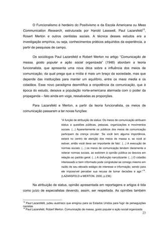 O Funcionalismo é herdeiro do Positivismo e da Escola Americana ou Mass
Communication Research, estruturada por Harold Lasswell, Paul Lazarsfeld13,
Rosert Merton e outros cientistas sociais. A técnica desses estudos era a
investigação empírica, ou seja, conhecimentos práticos adquiridos da experiência, a
partir de pesquisas de campo.
Os sociólogos Paul Lazarsfeld e Robert Merton no artigo “Comunicação de
massa, gosto popular e ação social organizada” (1948) abordam a teoria
funcionalista, que apresenta uma nova ótica sobre a influência dos meios de
comunicação, da qual prega que a mídia é mais um braço da sociedade, mas que
depende das instituições para manter um equilíbrio, entre os mass media e os
cidadãos. Esse novo paradigma desmitifica a onipotência da comunicação, que à
época do estudo, deixava a população norte-americana alarmada com o poder da
propaganda – fato ainda em voga, ressalvadas as proporções.
Para Lazarsfeld e Merton, a partir da teoria funcionalista, os meios de
comunicação passaram a ter novas funções:
“A função de atribuição de status: Os meios de comunicação atribuem
status a questões públicas, pessoas, organizações e movimentos
sociais. (...) Aparentemente os públicos dos meios de comunicação
participam da crença circular: ‘Se você tem alguma importância,
estará no centro de atenção dos meios de massa e, se você aí
estiver, então você deve ser importante de fato’. (...) A execução de
normas sociais: (...) os meios de comunicação tendem claramente a
reiterar normas sociais, ao exibirem à opinião pública os desvios em
relação ao padrão geral. (...) A disfunção narcotizante: (...) O cidadão
interessado e bem informado pode congratular-se consigo mesmo em
razão de seu elevado estágio de interesse e informação, sendo para
ele impossível perceber sua recusa de tomar decisões e agir.”14.
(LAZARSFELD e MERTON, 2000, p.236)

Na atribuição de status, opinião apresentada em reportagens e artigos é tida
como juízo de especialistas devendo, assim, ser respeitada. As opiniões também

13

Paul Lazarsfeld, judeu austríaco que emigrou para os Estados Unidos para fugir de perseguições
nazistas.
14
Paul Lazarsfeld, Robert Merton, Comunicação de massa, gosto popular e ação social organizada.

23

 