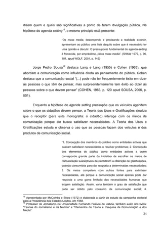 dizem quem e quais são significativas a ponto de terem divulgação pública. Na
hipótese do agenda setting15, o mesmo princípio está presente:
“Os mass media, descrevendo e precisando a realidade exterior,
apresentam ao público uma lista daquilo sobre que é necessário ter
uma opinião e discutir. O pressuposto fundamental do agenda-setting
é fornecida, por empréstimo, pelos mass media”. (SHAW 1979, p. 96,
101, apud WOLF, 2001, p. 145)

Jorge Pedro Sousa16 destaca Lang e Lang (1955) e Cohen (1963), que
abordam a comunicação como influência direta ao pensamento do público. Cohen
destaca que a comunicação social “(...) pode não ter frequentemente êxito em dizer
às pessoas o que têm de pensar, mas surpreendentemente tem êxito ao dizer às
pessoas sobre o que devem pensar” (COHEN, 1963, p. 120 apud SOUSA, 2006, p.
501).
Enquanto a hipótese do agenda setting pressupõe que os veículos agendem
sobre o que os cidadãos devem pensar, a Teoria dos Usos e Gratificações sinaliza
que o receptor (para esta monografia: o cidadão) interage com os meios de
comunicação porque ele busca satisfazer necessidades. A Teoria dos Usos e
Gratificações estuda e observa o uso que as pessoas fazem dos veículos e dos
produtos de comunicação social.
“1. Concepção dos membros do público como entidades activas que
buscam satisfazer necessidades e resolver problemas; 2. Concepção
dos elementos do público como entidades activas a quem
corresponde grande parte da iniciativa de escolher os meios de
comunicação susceptíveis de permitirem a obtenção de gratificações,
quando consumidos para dar resposta a determinadas necessidades;
3.

Os

meios

competem

com

outras

fontes

para

satisfazer

necessidades, até porque a comunicação social apenas pode dar
resposta a uma gama limitada das necessidades humanas que
exigem satisfação. Assim, varia também o grau de satisfação que
pode

ser

obtido

pelo

consumo

da

comunicação

social;

4.

15

Apresentada por McCombs e Shaw (1972) e elaborada a partir do estudo da campanha eleitoral
para a Presidência dos Estados Unidos, em 1968.
16
Professor de Jornalismo na Universidade Fernando Pessoa de Lisboa, também autor dos livros:
“Teorias do Jornalismo e da Notícia” e “Elementos de Teoria e Pesquisa da Comunicação e dos
Media”.

24

 