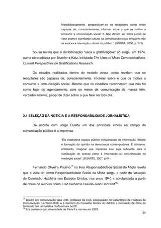 Metodologicamente, perspectivam-se os receptores como entes
capazes de, conscientemente, informar sobre o que os motiva a
consumir a comunicação social; 5. Não devem ser feitos juízos de
valor sobre o significado cultural da comunicação social enquanto não
se explora a orientação cultural do público.”. (SOUSA, 2006, p. 513)

Sousa revela que a denominação "usos e gratificações" só surgiu em 1974,
numa obra editada por Blumler e Katz, intitulada The Uses of Mass Communications.
Current Perspectives on Gratifications Research.
Os estudos realizados dentro do modelo dessa teoria revelam que os
receptores são capazes de, conscientemente, informar sobre o que os motiva a
consumir a comunicação social. Mesmo que os cidadãos reconheçam que não há
como fugir do agendamento, pois os meios de comunicação de massa têm,
verdadeiramente, poder de dizer sobre o que falar no todo dia.

2.1 SELEÇÃO DA NOTÍCIA E A RESPONSABILIDADE JORNALÍSTICA
De acordo com Jorge Duarte um dos principais atores no campo da
comunicação pública é a imprensa.
“Ela estabelece espaço público indispensável de informação, debate
e formação da opinião na democracia contemporânea. É otimismo,
entretanto, imaginar que imprensa livre seja suficiente para a
viabilização do acesso pleno à informação ou concretização da
mediação social”. (DUARTE, 2007, p.04)

Fernando Oliveira Paulino17 no livro Responsabilidade Social da Mídia revela
que a idéia do termo Responsabilidade Social da Mídia surgiu a partir da “atuação
da Comissão Hutchins nos Estados Unidos, nos anos 1940 e aprofundada a partir
de obras de autores como Fred Siebert e Claude-Jean Bertrand18”.

17

Doutor em comunicação pela UnB, professor da UnB, pesquisador do Laboratório de Políticas de
Comunicação (LaPCom-UnB) e é membro do Conselho Diretor do INESC e Comissão de Ética do
Sindicato dos Jornalistas Profissionais do DF.
18
Era professor da Universidade de Paris II e morreu em 2007.

25

 