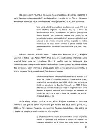 De acordo com Paulino, a Teoria da Responsabilidade Social da Imprensa é
parte das quatro abordagens teóricas do jornalismo formuladas por Siebert, Schamm
e Paterson no estudo Four Theories of the Press (SIEBERT, 1976), que classifica:
“a) a teoria autoritária derivada do absolutismo do século XVI; b) a
teoria

libertária

originada

no

século

XIX;

c)

a

teoria

da

responsabilidade social, conseqüente do período pós-Segunda
Guerra Mundial, que pressupõe deveres das instituições de
comunicação para com a sociedade (truth, accuaracy, objectivity, and
balance), e d) a teoria comunista soviética inspirada no modelo
desenvolvido na antiga União Soviética e países satélites numa
perspectiva analítica influenciada pela Guerra Fria”. (PAULINO, 2009,
p. 245)

Paulino destaca autores como Claude-Jean Bertrand (2002), Eugene
Goodwin (1993) e Hugo Aznar (1999). Para eles, a Teoria Social da Imprensa é uma
possível base para um jornalismo ético, à medida que se estabelece aos
comunicadores a obrigação de serem responsáveis com o público ao prestar contas
das atividades. Com o tempo, a preocupação com a ética jornalística aumentou e
entrou na pauta de algumas instituições de comunicação.
“Um marco nos debates sobre responsabilidade social da mídia foi o
artigo The College of Journalism escrito por Joseph Pulitzer (1904)
para justificar sua decisão de doar US$ 2 milhões para a criação da
Escola de Jornalismo na Columbia University, em 1903. O texto
defendia que somente um elevado senso de responsabilidade social
permitiria à imprensa libertar-se da subordinação aos interesses do
mundo dos negócios e seria a base da promoção da virtude”.
(PAULINO, 2009, p. 13)

Após vários artigos publicados na mídia, Pulitzer apontava a “natureza
comercial dos jornais como responsável por muitos dos seus erros” (PAULINO,
2009, p. 13). Nelson Traquina, em seu livro Teorias Jornalísticas, fala sobre os
critérios de seleção e manipulação das informações:
“(...) Podemos definir o conceito de noticiabilidade como o conjunto de
critérios e operações que fornecem a aptidão de merecer um
tratamento jornalístico, isto é, possuir valor como notícia. Assim, os

26

 