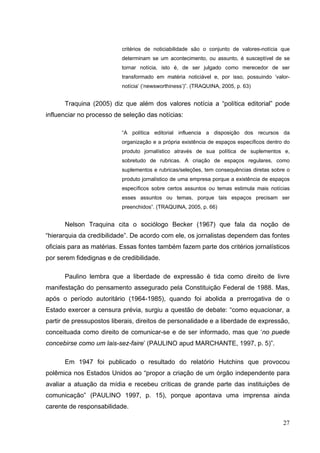 critérios de noticiabilidade são o conjunto de valores-notícia que
determinam se um acontecimento, ou assunto, é susceptível de se
tornar notícia, isto é, de ser julgado como merecedor de ser
transformado em matéria noticiável e, por isso, possuindo ‘valornotícia’ (‘newsworthiness’)”. (TRAQUINA, 2005, p. 63)

Traquina (2005) diz que além dos valores notícia a “política editorial” pode
influenciar no processo de seleção das notícias:
“A política editorial influencia a disposição dos recursos da
organização e a própria existência de espaços específicos dentro do
produto jornalístico através de sua política de suplementos e,
sobretudo de rubricas. A criação de espaços regulares, como
suplementos e rubricas/seleções, tem consequências diretas sobre o
produto jornalístico de uma empresa porque a existência de espaços
específicos sobre certos assuntos ou temas estimula mais notícias
esses assuntos ou temas, porque tais espaços precisam ser
preenchidos”. (TRAQUINA, 2005, p. 66)

Nelson Traquina cita o sociólogo Becker (1967) que fala da noção de
“hierarquia da credibilidade”. De acordo com ele, os jornalistas dependem das fontes
oficiais para as matérias. Essas fontes também fazem parte dos critérios jornalísticos
por serem fidedignas e de credibilidade.
Paulino lembra que a liberdade de expressão é tida como direito de livre
manifestação do pensamento assegurado pela Constituição Federal de 1988. Mas,
após o período autoritário (1964-1985), quando foi abolida a prerrogativa de o
Estado exercer a censura prévia, surgiu a questão de debate: “como equacionar, a
partir de pressupostos liberais, direitos de personalidade e a liberdade de expressão,
conceituada como direito de comunicar-se e de ser informado, mas que ‘no puede
concebirse como um lais-sez-faire’ (PAULINO apud MARCHANTE, 1997, p. 5)”.
Em 1947 foi publicado o resultado do relatório Hutchins que provocou
polêmica nos Estados Unidos ao “propor a criação de um órgão independente para
avaliar a atuação da mídia e recebeu críticas de grande parte das instituições de
comunicação” (PAULINO 1997, p. 15), porque apontava uma imprensa ainda
carente de responsabilidade.
27

 