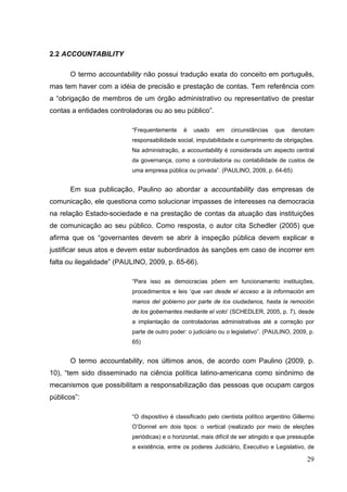 2.2 ACCOUNTABILITY
O termo accountability não possui tradução exata do conceito em português,
mas tem haver com a idéia de precisão e prestação de contas. Tem referência com
a “obrigação de membros de um órgão administrativo ou representativo de prestar
contas a entidades controladoras ou ao seu público”.
“Frequentemente

é

usado

em

circunstâncias

que

denotam

responsabilidade social, imputabilidade e cumprimento de obrigações.
Na administração, a accountability é considerada um aspecto central
da governança, como a controladoria ou contabilidade de custos de
uma empresa pública ou privada”. (PAULINO, 2009, p. 64-65)

Em sua publicação, Paulino ao abordar a accountability das empresas de
comunicação, ele questiona como solucionar impasses de interesses na democracia
na relação Estado-sociedade e na prestação de contas da atuação das instituições
de comunicação ao seu público. Como resposta, o autor cita Schedler (2005) que
afirma que os “governantes devem se abrir à inspeção pública devem explicar e
justificar seus atos e devem estar subordinados às sanções em caso de incorrer em
falta ou ilegalidade” (PAULINO, 2009, p. 65-66).
“Para isso as democracias põem em funcionamento instituições,
procedimentos e leis ‘que van desde el acceso a la información em
manos del gobierno por parte de los ciudadanos, hasta la remoción
de los gobernantes mediante el voto’ (SCHEDLER, 2005, p. 7), desde
a implantação de controladorias administrativas até a correção por
parte de outro poder: o judiciário ou o legislativo”. (PAULINO, 2009, p.
65)

O termo accountability, nos últimos anos, de acordo com Paulino (2009, p.
10), “tem sido disseminado na ciência política latino-americana como sinônimo de
mecanismos que possibilitam a responsabilização das pessoas que ocupam cargos
públicos”:
“O dispositivo é classificado pelo cientista político argentino Gillermo
O’Donnel em dois tipos: o vertical (realizado por meio de eleições
periódicas) e o horizontal, mais difícil de ser atingido e que pressupõe
a existência, entre os poderes Judiciário, Executivo e Legislativo, de

29

 