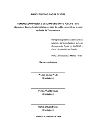 DIANE LOURENÇO DIAS DA SILVEIRA

COMUNICAÇÃO PÚBLICA E QUALIDADE NO GASTO PÚBLICO – Uma
abordagem da cobertura jornalística, no caso do cartão corporativo e o papel
do Portal da Transparência

Monografia apresentada como um dos
requisitos para conclusão do curso de
Comunicação Social do UniCEUB –
Centro Universitário de Brasília.
Prof(a). Orientador(a): Mônica Prado

Banca examinadora

_________________________________
Prof(a). Mônica Prado
Orientador(a)

_________________________________
Prof(a). Vivaldo Sousa
Orientador(a)

_________________________________
Prof(a). Cláudia Busato
Orientador(a)

Brasília/DF, outubro de 2009
3

 