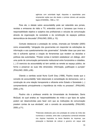 agências com autoridade legal, dispostas e capacitadas para
empreender ações que vão desde o controle rotineiro até sanções
legais (O’DONNEL, 1998, p. 10)”.

Para ele, o debate sobre accountability pode ser estendido aos jornais,
revistas e emissoras de rádio e TV, entendido como o “processo que invoca a
responsabilidade objetiva e subjetiva dos profissionais e veículos de comunicação
através da organização da sociedade e da constituição de espaços públicos
democráticos de discussão” (PAULINO, 2009, p. 10).
Contudo destaca-se a prestação de contas, chamada por Schedler (2005)
como answerability: “obrigação dos governantes em responder às solicitações de
informação e aos questionamentos dos governados”. Schedler disse que para isso
não é suficiente apenas a criação de ferramentas que revelem as decisões e
políticas das autoridades. “Prestar contas é também estabelecer um diálogo, abrir
uma ponte de comunicação permanente institucional entre funcionários e cidadãos.
(...) O exercício da accountability só tem sentido se remete ao espaço público, de
forma a preservar as suas três dimensões: informação, justificação e punição”
(PAULINO, 2009, p.66).
Citando a cientista social Nuria Cunill Grau (1998), Paulino revela que o
conceito de accountability “está relacionado à consolidação da democracia, com a
construção de uma relação transparente e eficiente entre Estado e Sociedade (...)
compreendendo principalmente a importância da mídia no processo”. (PAULINO,
2009, p.70).
Paulino cita o professor emérito da Universidade de Amsterdam, Denis
McQuail, do qual analisa as “responsabilidades da mídia e que tipos de ações
podem ser desenvolvidas para fazer com que as instituições de comunicação
prestem contas de sua atividade”, sob o conceito de accountability. (PAULINO,
2009, p.71).
“Potenciais obstáculos para uma prestação de contas da mídia são
numerosos e variados, entre eles a perspectiva comercial embutida
nos dogmas inspirados na teoria libertária da imprensa, que
pressupõe a liberdade de colocar o governo em xeque está

30

 