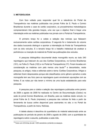 3. METODOLOGIA
Com foco voltado para responder qual foi a relevância do Portal da
Transparência nas matérias publicadas nos jornais Folha de S. Paulo e Correio
Braziliense durante o case do cartão corporativo, os procedimentos metodológicos
compreenderam três grandes braços, uma vez que o objetivo final é traçar uma
interrelação entre as matérias publicadas nos jornais com o Portal da Transparência.
O primeiro braço foi a coleta e seleção das notícias que falassem
exclusivamente sobre cartões corporativos. O segundo foi o tratamento do volume
dos dados buscando distinguir e apontar a interrelação do Portal da Transparência
com os dois veículos. E o terceiro braço foi o trabalho intelectual de analisar a
pertinência e a inserção do material do Portal nas publicações dos veículos.
A pesquisa bibliográfica documental desta monografia reuniu ao todo 240
reportagens que tratavam do uso dos Cartões Corporativos, no Correio Braziliense
(101), na Folha S. Paulo (122) e no Portal da Transparência (17). Foram levadas em
consideração as matérias com pelo menos uma lauda19 e descartados, nesta
pesquisa, os artigos, notas e editoriais sobre o tema: Cartões Corporativos. Artigos e
editoriais foram desprezados porque são classificados como gênero opinativo e esta
monografia tem seu foco para as reportagens quem envolveram apurações com as
fontes. E as notas por não terem o mínimo de uma lauda estabelecido para esta
pesquisa.
A pesquisa para a coleta e seleção das reportagens publicadas entre janeiro
de 2008 a agosto de 2009 foi realizada no Centro de Documentação (Cedoc) na
sede do jornal Correio Braziliense, em Brasília, para as matérias deste veículo; no
jornal Folha de S. Paulo (impresso) a pesquisa das notícias foi feita a partir da
ferramenta de busca online disponível para assinantes no site; e no Portal da
Transparência, a partir do menu: Notícias.
A tabela abaixo é descritiva do quantitativo do material selecionado entre as
publicações do período de janeiro de 2008 a agosto de 2009, com a quantidade de
reportagens sobre o assunto, publicadas a cada mês.
19

Texto com 25 linhas de até 1.400 caracteres contando os espaços.

32

 