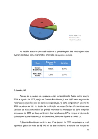 42%

7%

51%
F olha de S ão P aulo
C orreio B raz iliens e
P ortal Trans parênc ia

Na tabela abaixo é possível observar a porcentagem das reportagens que
tiveram destaque como manchete e chamada na capa dos jornais.

Capa

Chamada de
Capa

Manchete

Correio
Braziliense

10,89%

6,96%

Folha de S.
Paulo

7,92%

2,97%

3.1 ANÁLISE
Apesar de o corpus de pesquisa estar temporalmente fixado entre janeiro
2008 e agosto de 2009, no jornal Correio Braziliense já em 2005 havia registro de
reportagens citando o uso de cartões corporativos. O corte temporal em janeiro de
2008 se deve ao fato do início da publicação do case Cartões Corporativos nos
veículos de massa chamados de grande imprensa e a finalização do corte temporal
em agosto de 2009 se deve ao término dos trabalhos da CPI e porque o volume de
publicações sobre o assunto já era declinante, conforme aponta a Tabela 01.
O Correio Braziliense publicou, em 1º de janeiro de 2008, reportagem a qual
apontava gastos de mais de R$ 175 mil de dez servidores, a maioria sem função de
34

 