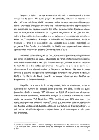 Segundo a CGU, o serviço essencial e prioritário prestado pelo Portal é a
divulgação de dados. Os outros grupos de conteúdo, incluindo as notícias, são
elaborados para ajudar o cidadão a navegar melhor e a entender como utilizar esses
dados. Os dados divulgados no Portal da Transparência são de responsabilidade
dos ministérios, que são os gestores das ações governamentais ligadas à própria
área de atuação e por executarem os programas de governo. A CGU, por sua vez,
reúne e disponibiliza as informações sobre a aplicação desses recursos federais no
Portal da Transparência. Exemplo: o Ministério do Desenvolvimento Social e
Combate à Fome é o responsável pela aplicação dos recursos destinados ao
programa Bolsa Família; já o Ministério da Saúde tem responsabilidade sobre a
aplicação dos recursos do Sistema Único de Saúde, o SUS.
De acordo com informações da CGU, fornecidas a partir de solicitação formal
por e-mail em setembro de 2009, a atualização do Portal é feita mensalmente com a
inserção de dados sobre a execução financeira dos programas e ações do Governo
Federal. No caso dos cartões corporativos e dos gastos do governo os dados que
alimentam o Portal são originários da Secretaria do Tesouro Nacional (quando
envolve o Sistema Integrado de Administração Financeira do Governo Federal, o
Siafi) e do Banco do Brasil (quando os dados referem-se aos Cartões de
Pagamentos do Governo Federal).
No gráfico de acessos do Portal, logo abaixo, pode ser observado o aumento
sucessivo do número de acessos pelas pessoas, em geral, dentre as quais
jornalistas, desde o ano de 2005 até março de 2009. O aumento no número de
acesso reflete, sem dúvida, a crescente inserção da sociedade brasileira ao mundo
digital. A pesquisa TIC Domicílios 2008 identificou que 71% dos lares com
computador possuem acesso à Internet20, ainda que, de acordo com a Organização
das Nações Unidas para Educação, a Ciência e a Cultura no Brasil (UNESCO), os
veículos de radiodifusão sejam as principais fontes de informação para a maior parte
dos brasileiros.

20

Dados da Pesquisa sobre o uso das tecnologias da informação e da comunicação no Brasil em
2008, realizada pelo Centro de Estudos sobre as Tecnologias da Informação e da Comunicação
(Cetic).

36

 