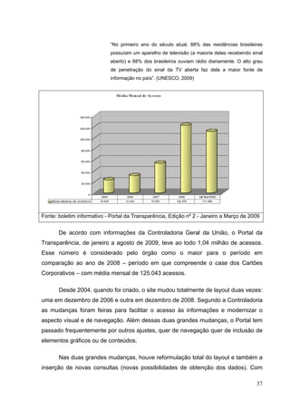 “No primeiro ano do século atual, 88% das residências brasileiras
possuíam um aparelho de televisão (a maioria delas recebendo sinal
aberto) e 88% dos brasileiros ouviam rádio diariamente. O alto grau
de penetração do sinal da TV aberta faz dela a maior fonte de
informação no país”. (UNESCO, 2009)

Fonte: boletim informativo - Portal da Transparência, Edição nº 2 - Janeiro a Março de 2009

De acordo com informações da Controladoria Geral da União, o Portal da
Transparência, de janeiro a agosto de 2009, teve ao todo 1,04 milhão de acessos.
Esse número é considerado pelo órgão como o maior para o período em
comparação ao ano de 2008 – período em que compreende o case dos Cartões
Corporativos – com média mensal de 125.043 acessos.
Desde 2004, quando foi criado, o site mudou totalmente de layout duas vezes:
uma em dezembro de 2006 e outra em dezembro de 2008. Segundo a Controladoria
as mudanças foram feiras para facilitar o acesso às informações e modernizar o
aspecto visual e de navegação. Além dessas duas grandes mudanças, o Portal tem
passado frequentemente por outros ajustes, quer de navegação quer de inclusão de
elementos gráficos ou de conteúdos.
Nas duas grandes mudanças, houve reformulação total do layout e também a
inserção de novas consultas (novas possibilidades de obtenção dos dados). Com
37

 