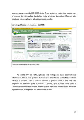 se encontrava no padrão 800 X 600 pixels. O que acaba por confundir o usuário com
o excesso de informações distribuídas muito próximas das outras. Mas um fator
positivo é o teor explicativo adotado para esta versão.

Versão publicada em dezembro de 2006:

Fonte: Controladoria Geral da União (CGU).

Na versão 2008 do Portal, optou-se pelo destaque da busca detalhada das
informações. O que para gestores municipais ou analistas de contas ficou bastante
intuitivo e aparente. Para o cidadão comum, à primeira vista, o site traz uma
amplitude de caminhos para a pesquisa. Contudo, gera dúvidas sobre como o
usuário deve começar as buscas, mesmo que os menus de acesso rápido diminuam
a possibilidade de se perder nas informações do site.

39

 