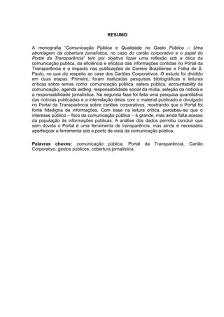 RESUMO
A monografia “Comunicação Pública e Qualidade no Gasto Público – Uma
abordagem da cobertura jornalística, no caso do cartão corporativo e o papel do
Portal da Transparência” tem por objetivo fazer uma reflexão sob a ótica da
comunicação pública, da eficiência e eficácia das informações contidas no Portal da
Transparência e o impacto nas publicações do Correio Braziliense e Folha de S.
Paulo, no que diz respeito ao case dos Cartões Corporativos. O estudo foi dividido
em duas etapas. Primeiro, foram realizadas pesquisas bibliográficas e leituras
críticas sobre temas como: comunicação pública, esfera pública, accountability da
comunicação, agenda setting, responsabilidade social da mídia, seleção da notícia e
a responsabilidade jornalística. Na segunda fase foi feita uma pesquisa quantitativa
das notícias publicadas e a interrelação delas com o material publicado e divulgado
no Portal da Transparência sobre cartões corporativos, mostrando que o Portal foi
fonte fidedigna de informações. Com base na leitura crítica, percebeu-se que o
interesse público – foco da comunicação pública – é grande, mas ainda falta acesso
da população às informações públicas. A análise dos dados permitiu concluir que
sem dúvida o Portal é uma ferramenta de transparência, mas ainda é necessário
aperfeiçoar a ferramenta sob o ponto de vista da comunicação pública.
Palavras chaves: comunicação pública, Portal
Corporativo, gastos públicos, cobertura jornalística.

da

Transparência,

Cartão

4

 
