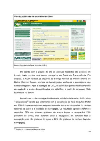 Versão publicada em dezembro de 2008:

Fonte: Controladoria Geral da União (CGU).

De acordo com o projeto do site os arquivos recebidos são gerados em
formato texto prontos para serem carregados no Portal da Transparência. Em
seguida, a CGU repassa os arquivos ao Serviço Federal de Processamento de
Dados (Serpro). Depois, em fase de homologação, verifica-se a consistência dos
dados carregados. Após a aceitação da CGU, os dados são publicados no ambiente
de produção e assim disponibilizados aos cidadãos, a partir de servidores Web
localizados no Serpro.
Levando em conta a navegabilidade do site, o boletim informativo do Portal da
Transparência21 revela que juntamente com o lançamento do novo layout do Portal
em 2008 foi apresentada uma enquete versando sobre as impressões do usuário
relativas ao layout e à facilidade de navegação. Os resultados apurados foram os
seguintes: 52% dos votantes gostaram de ambos (layout e navegação); 25%
gostaram do layout, mas acharam difícil a navegação; 3% acharam fácil a
navegação, mas não gostaram do layout e; 20% não gostaram de nenhum (layout e
navegação).
21

Edição nº 2 - Janeiro a Março de 2009.

40

 