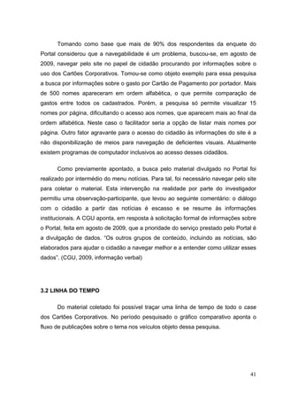 Tomando como base que mais de 90% dos respondentes da enquete do
Portal considerou que a navegabilidade é um problema, buscou-se, em agosto de
2009, navegar pelo site no papel de cidadão procurando por informações sobre o
uso dos Cartões Corporativos. Tomou-se como objeto exemplo para essa pesquisa
a busca por informações sobre o gasto por Cartão de Pagamento por portador. Mais
de 500 nomes apareceram em ordem alfabética, o que permite comparação de
gastos entre todos os cadastrados. Porém, a pesquisa só permite visualizar 15
nomes por página, dificultando o acesso aos nomes, que aparecem mais ao final da
ordem alfabética. Neste caso o facilitador seria a opção de listar mais nomes por
página. Outro fator agravante para o acesso do cidadão às informações do site é a
não disponibilização de meios para navegação de deficientes visuais. Atualmente
existem programas de computador inclusivos ao acesso desses cidadãos.
Como previamente apontado, a busca pelo material divulgado no Portal foi
realizado por intermédio do menu notícias. Para tal, foi necessário navegar pelo site
para coletar o material. Esta intervenção na realidade por parte do investigador
permitiu uma observação-participante, que levou ao seguinte comentário: o diálogo
com o cidadão a partir das notícias é escasso e se resume às informações
institucionais. A CGU aponta, em resposta à solicitação formal de informações sobre
o Portal, feita em agosto de 2009, que a prioridade do serviço prestado pelo Portal é
a divulgação de dados. “Os outros grupos de conteúdo, incluindo as notícias, são
elaborados para ajudar o cidadão a navegar melhor e a entender como utilizar esses
dados”. (CGU, 2009, informação verbal)

3.2 LINHA DO TEMPO
Do material coletado foi possível traçar uma linha de tempo de todo o case
dos Cartões Corporativos. No período pesquisado o gráfico comparativo aponta o
fluxo de publicações sobre o tema nos veículos objeto dessa pesquisa.

41

 