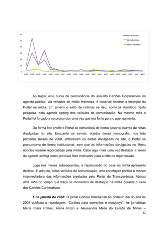 60

Folha de São Paulo
Correio Braziliense

50

Portal Transparência
40
30
20
10
0
jan/08

fev/08

mar/08

abr/08

mai/08

jun/08

jul/08

ago/08

set/08

out/08

nov/08

dez/08

jan/09

fev/09

mar/09

abr/09

mai/09

jun/09

jul/09

ago/09

Ao traçar uma curva de permanência do assunto Cartões Corporativos na
agenda pública, via veículos de mídia impressa, é possível mostrar a inserção do
Portal na mídia. Em janeiro o salto de notícias se deu, como já abordado nesta
pesquisa, pela agenda setting dos veículos de comunicação. No mesmo mês o
Portal foi forçado a se pronunciar uma vez que era fonte para o agendamento.
De forma low profile o Portal se comunicou de forma passiva através de notas
divulgadas no site. Enquanto os jornais, objetos dessa monografia, nos três
primeiros meses de 2008, enfocavam os dados divulgados no site, o Portal se
pronunciava de forma institucional, sem que as informações divulgadas no Menu
notícias fossem repercutidas pela mídia. Cabe aqui mais uma vez destacar a teoria
do agenda setting como provável fator motivador para a falta de repercussão.
Logo nos meses subsequentes, a repercussão do case na mídia apresenta
declínio. E adquire, pelos veículos de comunicação, uma conotação política e menos
intermediadora das informações prestadas pelo Portal da Transparência. Abaixo
uma linha do tempo que traça os momentos de destaque na mídia durante o case
dos Cartões Corporativos.
1 de janeiro de 2008: O jornal Correio Braziliense no primeiro dia do ano de
2008 publicou a reportagem: “Cartões para serventes e motoboys”. As jornalistas
Maria Clara Prates, Alana Rizzo e Alessandra Mello do Estado de Minas –
42

 
