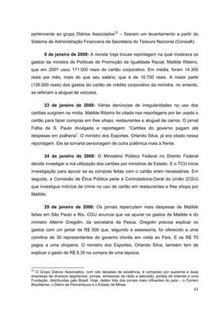 pertencente ao grupo Diários Associados22 – fizeram um levantamento a partir do
Sistema de Administração Financeira da Secretaria do Tesouro Nacional (Consiafi).
8 de janeiro de 2008: A revista Veja trouxe reportagem na qual mostrava os
gastos da ministra de Políticas de Promoção da Igualdade Racial, Matilde Ribeiro,
que em 2007 usou 171.500 reais do cartão corporativo. Em média, foram 14.300
reais por mês, mais do que seu salário, que é de 10.700 reais. A maior parte
(126.000 reais) dos gastos do cartão de crédito corporativo da ministra, no entanto,
se referiam a aluguel de veículos.
23 de janeiro de 2008: Várias denúncias de irregularidades no uso dos
cartões surgiram na mídia. Matilde Ribeiro foi citada nas reportagens por ter usado o
cartão para fazer compras em free shops, restaurantes e aluguel de carros. O jornal
Folha de S. Paulo divulgada a reportagem: “Cartões do governo pagam até
despesas em joalheria”. O ministro dos Esportes, Orlando Silva, já era citado nessa
reportagem. Ele se tornaria personagem de outra polêmica mais à frente.
24 de janeiro de 2008: O Ministério Público Federal no Distrito Federal
decide investigar a má utilização dos cartões por ministros de Estado. E o TCU inicia
investigação para apurar se as compras feitas com o cartão eram necessárias. Em
seguida, a Comissão de Ética Pública pede à Controladoria-Geral da União (CGU)
que investigue indícios de crime no uso de cartão em restaurantes e free shops por
Matilde.
29 de janeiro de 2008: Os jornais repercutem mais despesas de Matilde
feitas em São Paulo e Rio. CGU anuncia que vai apurar os gastos de Matilde e do
ministro Altemir Gregolin, da secretaria da Pesca. Gregolin precisa explicar os
gastos com um jantar de R$ 500 que, segundo a assessoria, foi oferecido a uma
comitiva de 30 representantes do governo chinês em visita ao País. E os R$ 70
pagos a uma choperia. O ministro dos Esportes, Orlando Silva, também tem de
explicar o gasto de R$ 8,30 na compra de uma tapioca.

22

O Grupo Diários Associados, com oito décadas de existência, é composto por quarenta e duas
empresas de diversos segmentos: jornais, emissoras de rádio e televisão, portais de Internet e uma
Fundação, distribuídas pelo Brasil. Hoje, detém três dos jornais mais influentes do país – o Correio
Braziliense, o Diário de Pernambuco e o Estado de Minas.

43

 